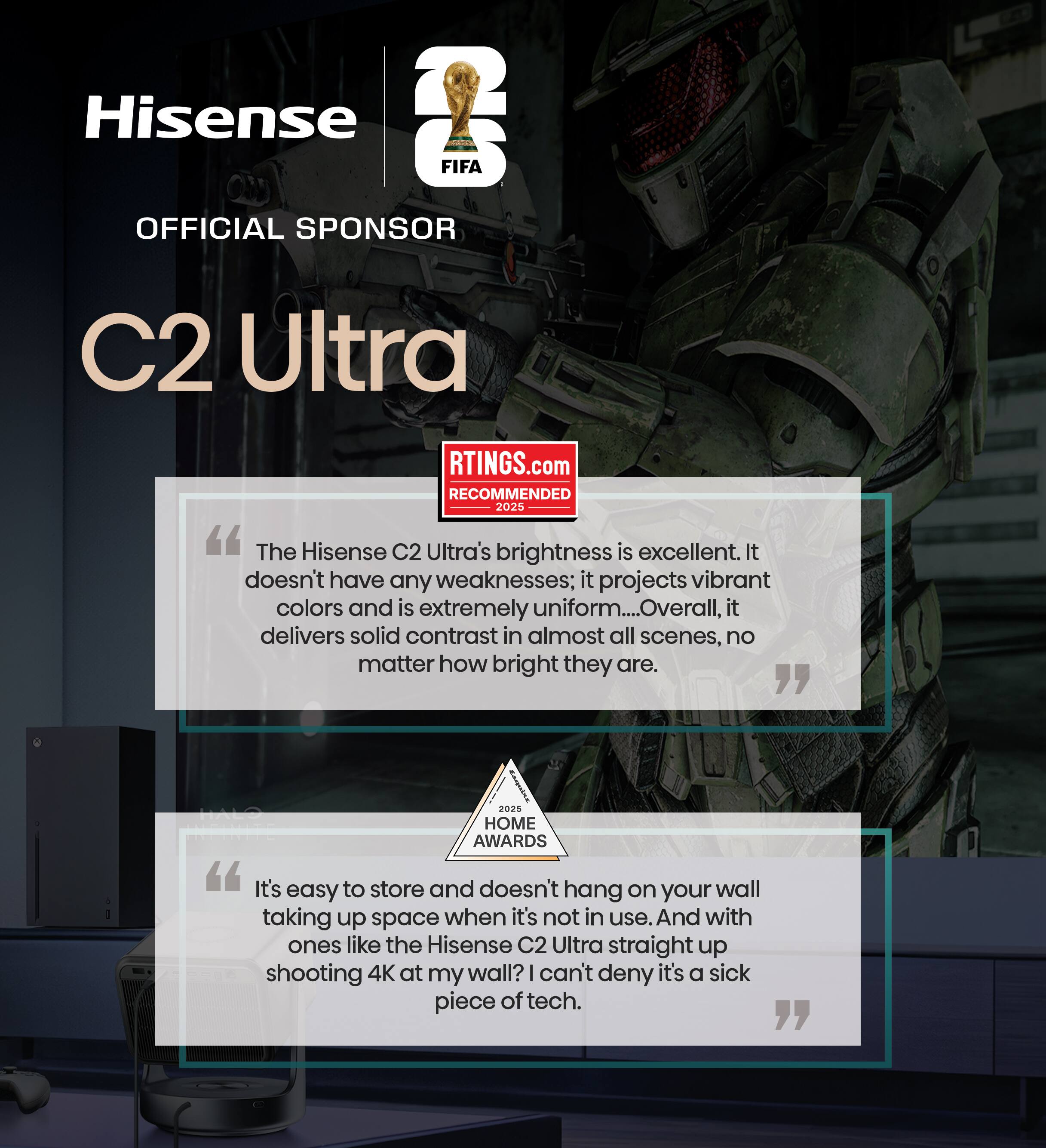 Hisense FIFA OFFICIAL SPONSOR C2 Ultra

RTINGS.com RECOMMENDED 2025
"The Hisense C2 Ultra's brightness is excellent. It doesn't have any weaknesses; it projects vibrant colors and is extremely uniform... Overall, it delivers solid contrast in almost all scenes, no matter how bright they are."

2028 HOME AWARDS
"It's easy to store and doesn't hang on your wall when it's not in use. And with ones like the Hisense C2 Ultra straight up shooting 4K at my wall? I can't deny it's a sick piece of tech."