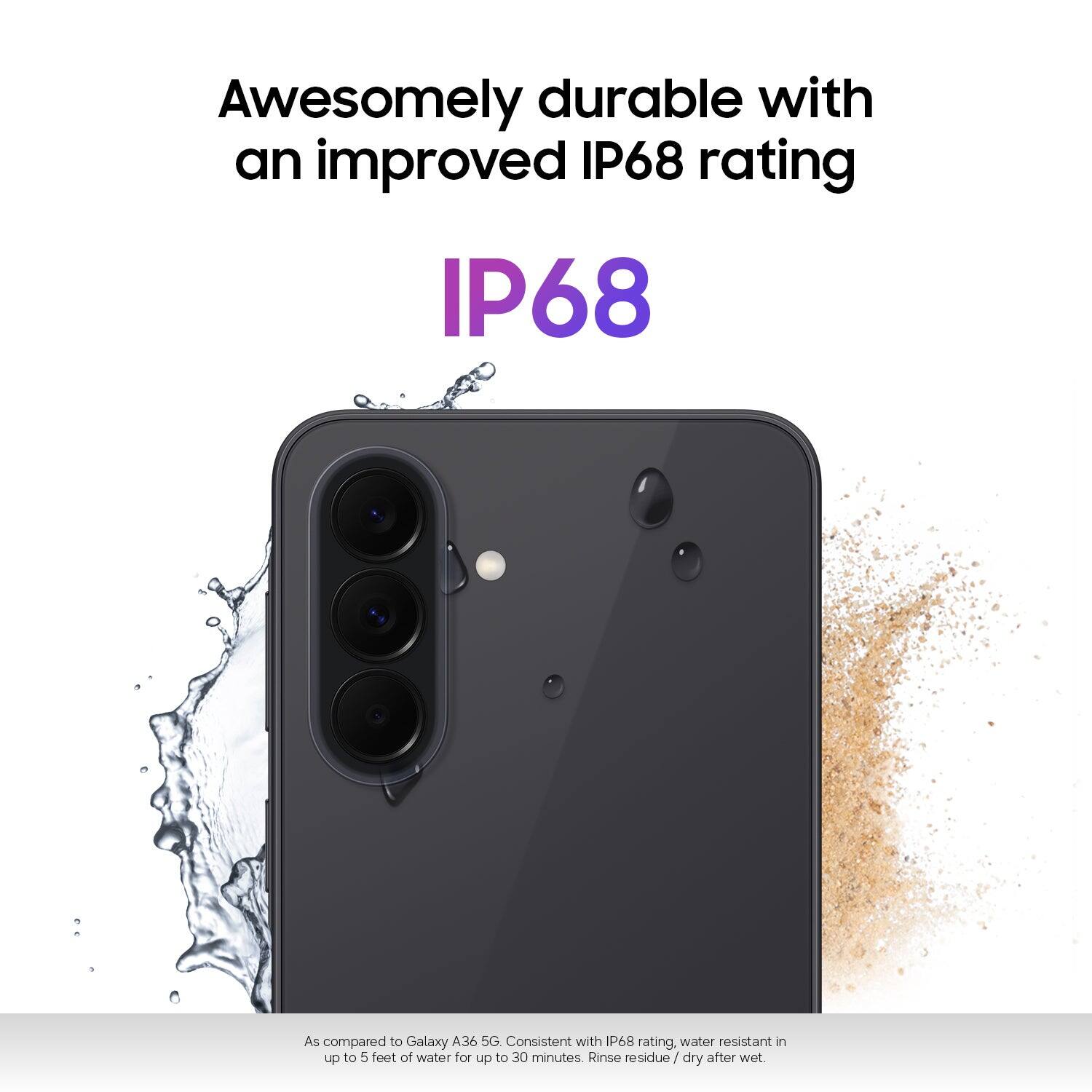 Awesomely durable with an improved IP68 rating

IP68

As compared to Galaxy A36 5G, consistent with IP68 rating, water resistant in up to 5 feet of water for up to 30 minutes. Rinse residue / dry after wet.