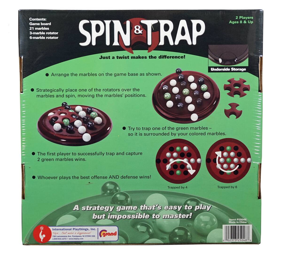 **SPIN & TRAP**

**Just a twist makes the difference!**

**Contents:**
- Game board
- 21 marbles
- 3-marble rotator
- 6-marble rotator

**2 Players Ages 8 & Up**

**Instructions:**
- Arrange the marbles on the game base as shown.
- Strategically place one of the rotators over the marbles and spin, moving the marbles' positions.
- Try to trap one of the green marbles so it is surrounded by your colored marbles.
- The first player to successfully trap and capture 2 green marbles wins.
- Whoever plays the best offense AND defense wins!

**Trapped by 4**
**Trapped by 6**

**A strategy game that's easy to play but impossible to master!**

**Underside Storage**

**International Playthings, Inc.**
Tayler, Missouri 63301
769 Locust Ave., P.O. Box 10704, USA
www.intplay.com

**Made in China**

**Item # P25048**