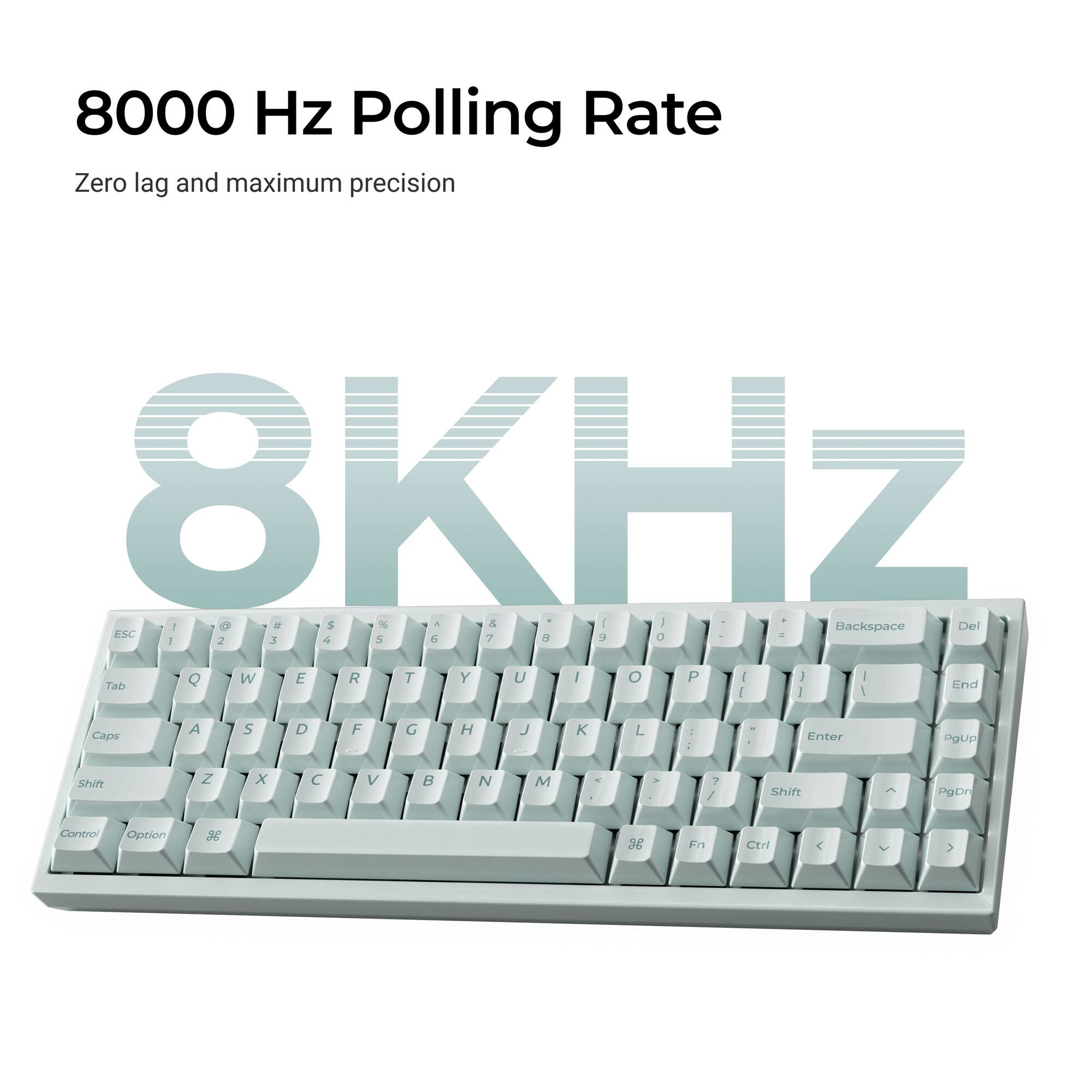 8000 Hz Polling Rate  
Zero lag and maximum precision  
8KHz  

1 I O a $ N a Del Backspace ESC 2 3 4 5 6 7 8 9 0  
Q W E R T Y U I O P  
Tab End  
A S D F G H J K L  
Caps Enter  
Z X C V B N M  
Shift  
PgUp PgDn  
Control Option