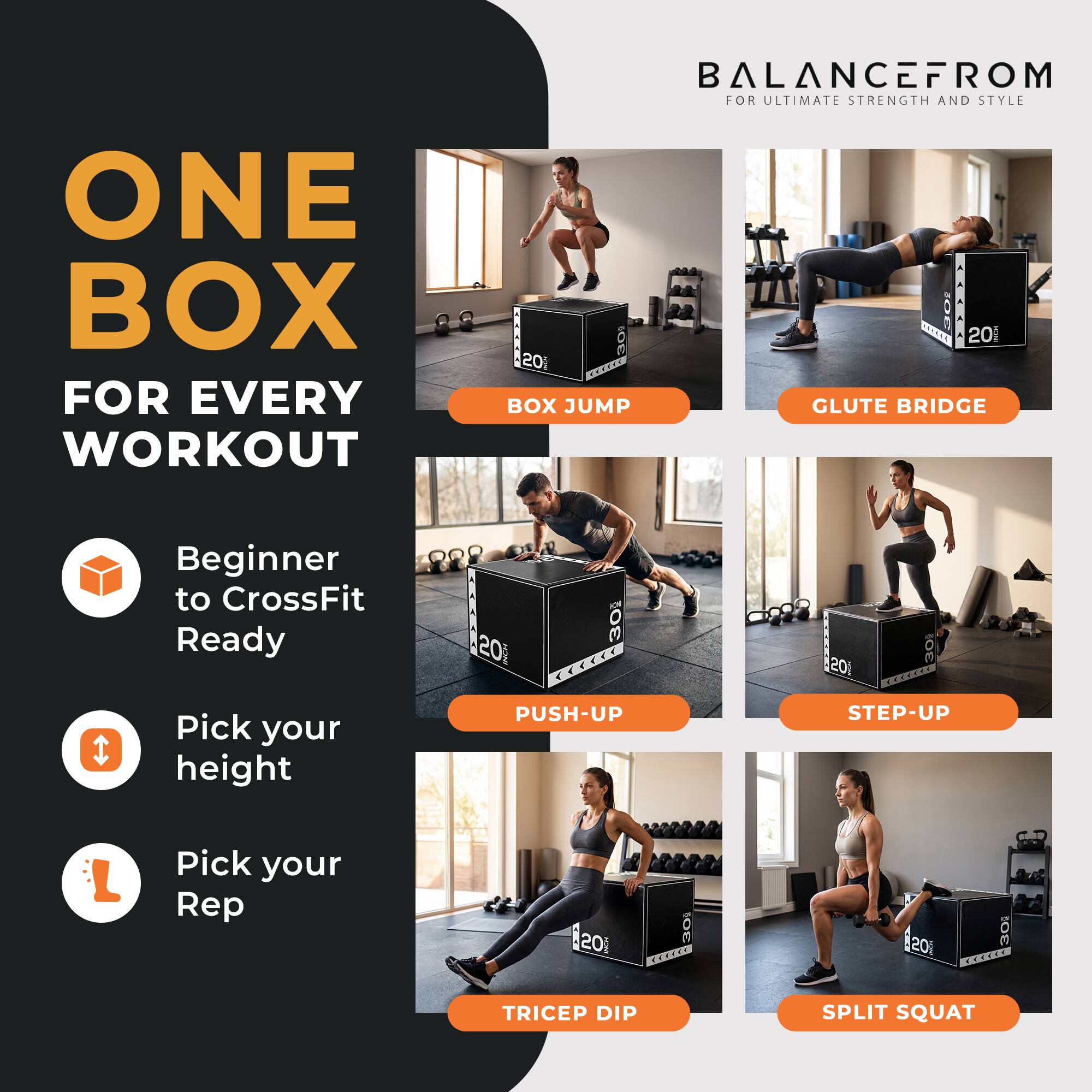 ONE BOX FOR EVERY WORKOUT  
BALANCEFROM FOR ULTIMATE STRENGTH AND STYLE  

Beginner to CrossFit Ready  
Pick your height  
Pick your Rep  

BOX JUMP  
GLUTE BRIDGE  
PUSH-UP  
STEP-UP  
TRICEP DIP  
SPLIT SQUAT