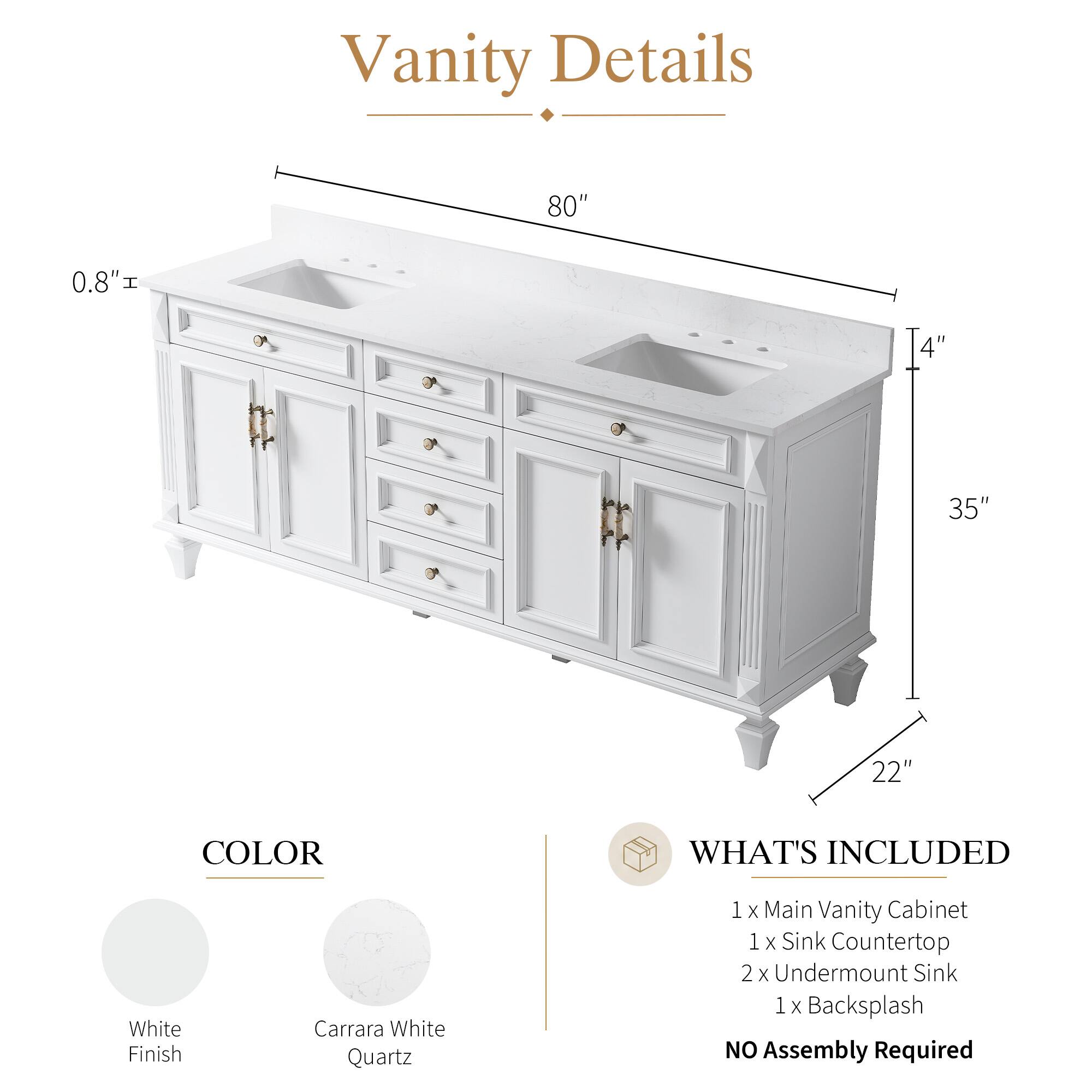 Vanity Details

- 80" 
- 0.8" 
- 4" 
- 35" 
- 22" 

COLOR
- White Finish
- Carrara White Quartz

WHAT'S INCLUDED
- 1 x Main Vanity Cabinet
- 1 x Sink Countertop
- 2 x Undermount Sink
- 1 x Backsplash

NO Assembly Required