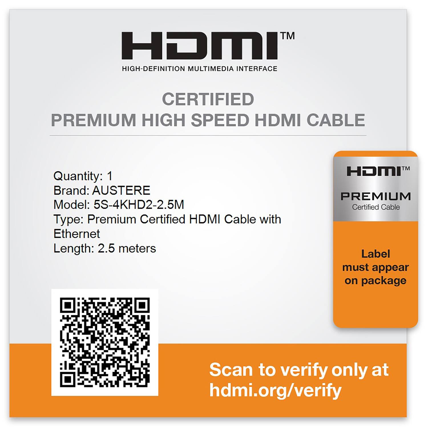 HDMI™  
HIGH-DEFINITION MULTIMEDIA INTERFACE  

CERTIFIED  
PREMIUM HIGH SPEED HDMI CABLE  

Quantity: 1  
Brand: AUSTERE  
Model: 5S-4KHD2-2.5M  
Type: Premium Certified HDMI Cable with Ethernet  
Length: 2.5 meters  

Scan to verify only at hdmi.org/verify  

HDMI™  
PREMIUM  
Certified Cable  
Label must appear on package