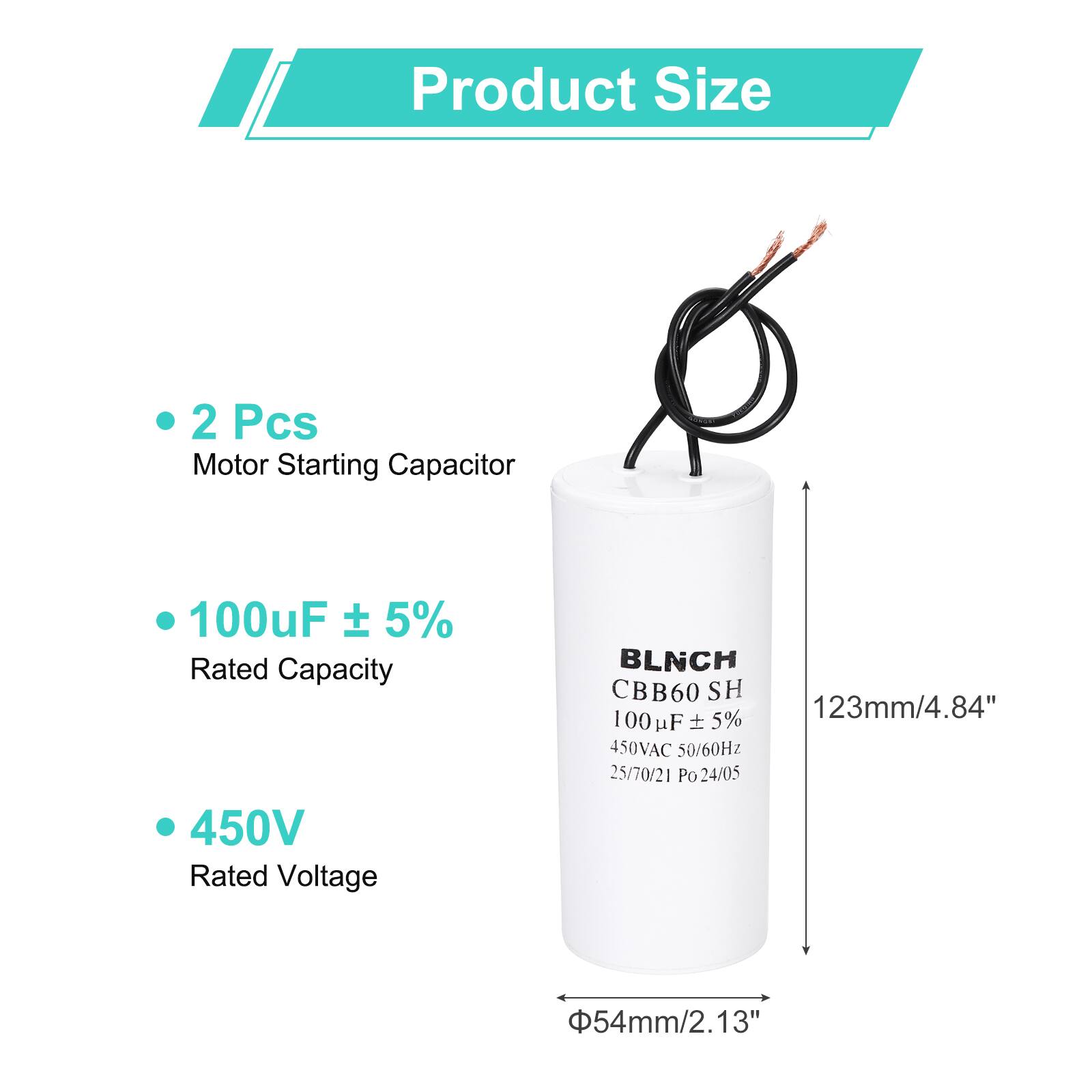 Product Size

- 2 Pcs
- Motor Starting Capacitor
- 100uF ± 5%
- Rated Capacity
- 450V
- Rated Voltage

BLNCH CBB60 SH
100uF ± 5%
450VAC 50/60Hz
25/70/21 Po 24/05

123mm/4.84"
Φ54mm/2.13"