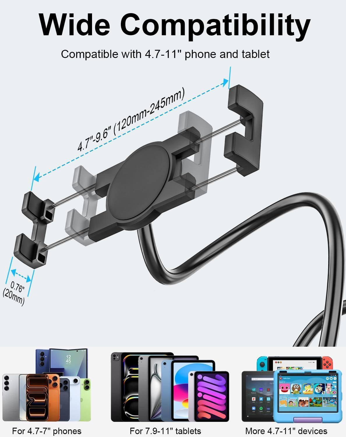 Wide Compatibility  
Compatible with 4.7-11" phone and tablet (120mm-245mm)  

4.7"-9.6" (120mm-245mm)  
0.76" (20mm)  

For 4.7-7" phones  
For 7.9-11" tablets  
More 4.7-11" devices