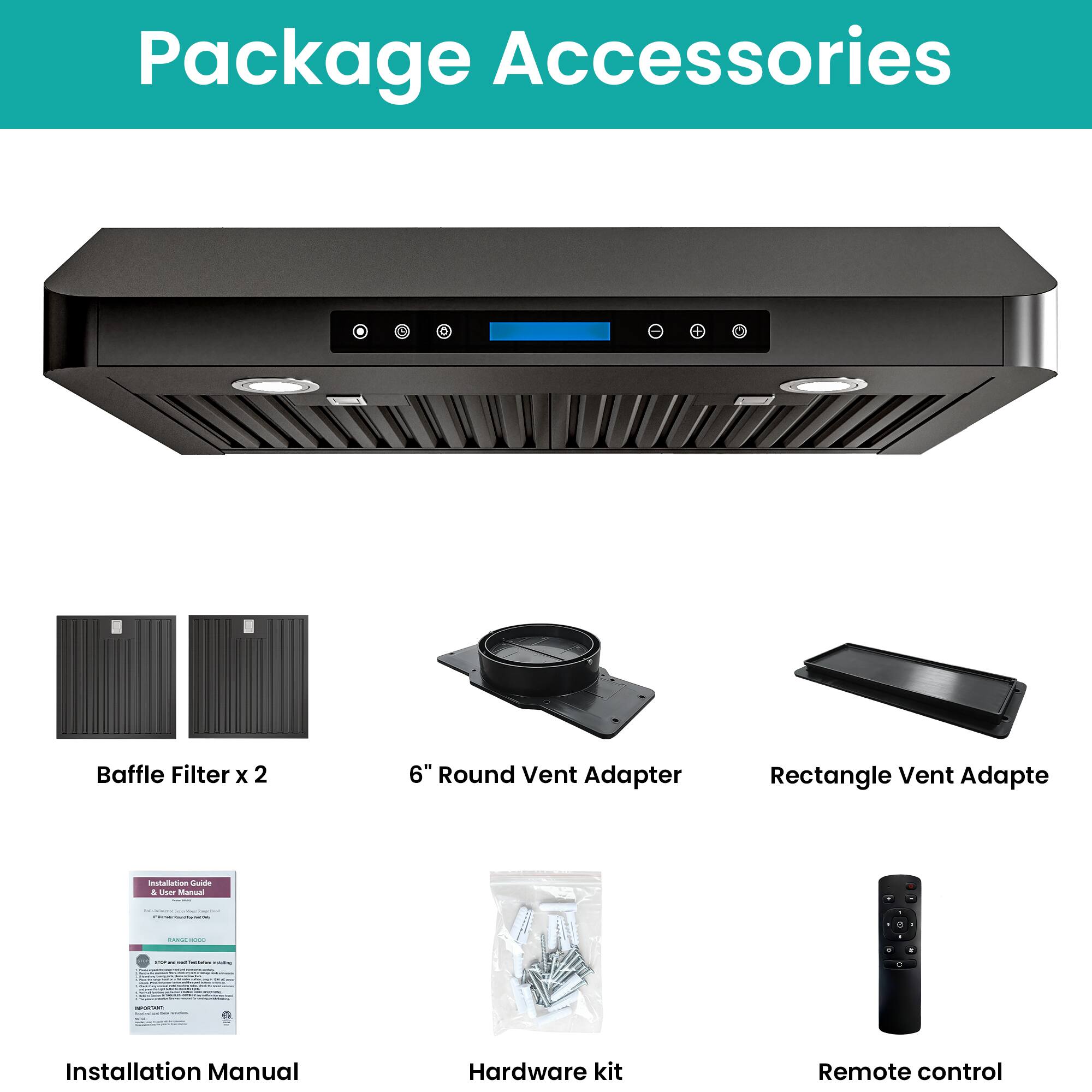 Package Accessories

- Baffle Filter x 2
- 6" Round Vent Adapter
- Rectangle Vent Adapter
- Installation Manual
- Hardware kit
- Remote control