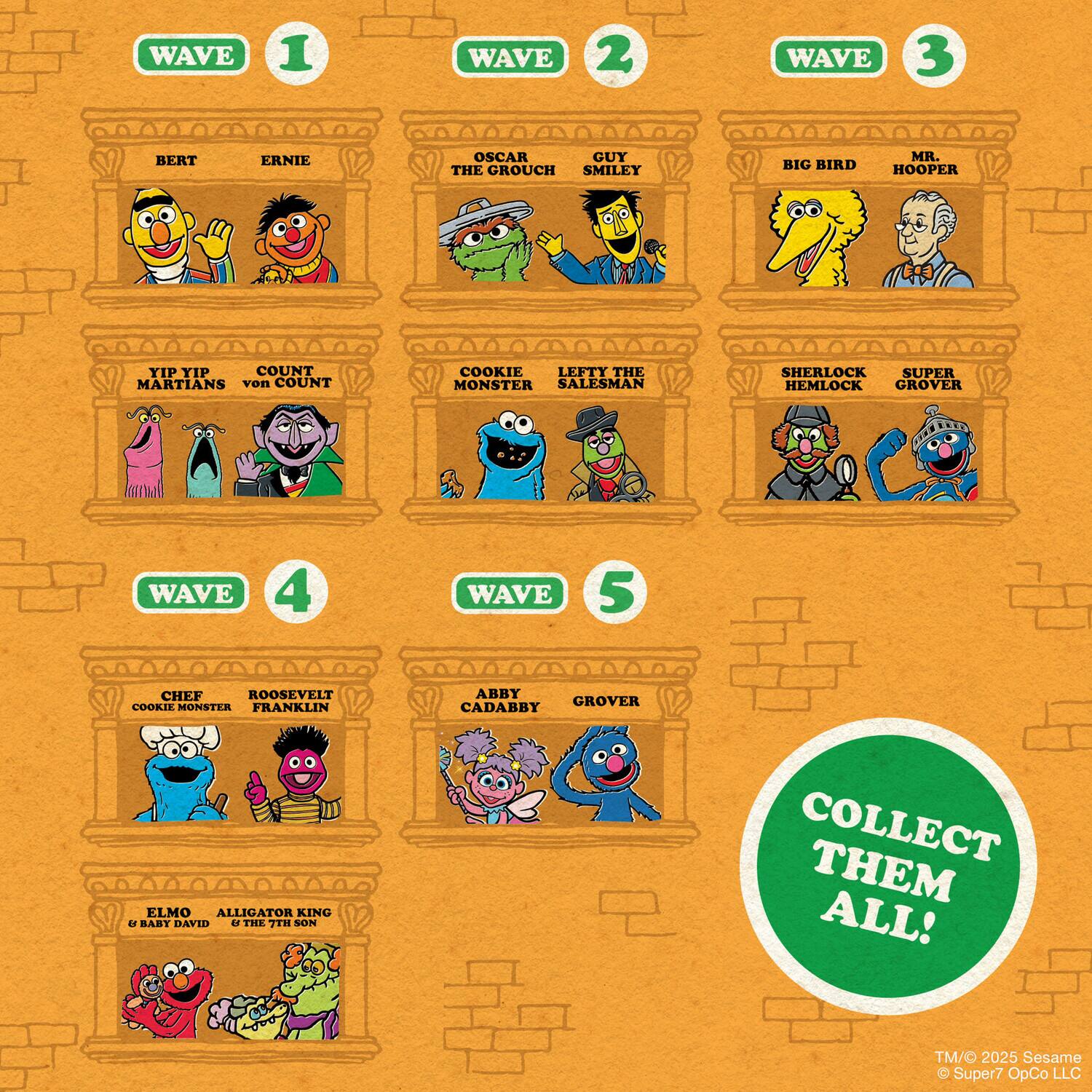 **WAVE 1**
- BERT
- ERNIE
- YIP YIP MARTIANS
- COUNT von COUNT
- COOKIE MONSTER
- OSCAR THE GROUCH
- LEFTY THE SALESMAN
- SHERLOCK HEMLOCK
- GUY SMILEY

**WAVE 2**
- BIG BIRD
- MR. HOOPER
- GUY SMILEY
- LEFTY THE SALESMAN
- SHERLOCK HEMLOCK
- SUPER GROVER

**WAVE 3**
- BIG BIRD
- MR. HOOPER
- GUY SMILEY
- LEFTY THE SALESMAN
- SHERLOCK HEMLOCK
- SUPER GROVER

**WAVE 4**
- CHEF COOKIE MONSTER
- ROOSEVELT FRANKLIN
- ELMO & BABY DAVID
- ALLIGATOR KING & THE 7TH SON

**WAVE 5**
- ABY CADABBY
- GROVER

**COLLECT THEM ALL!**

TM/© 2025 Sesame & Super7 OpCo LLC
