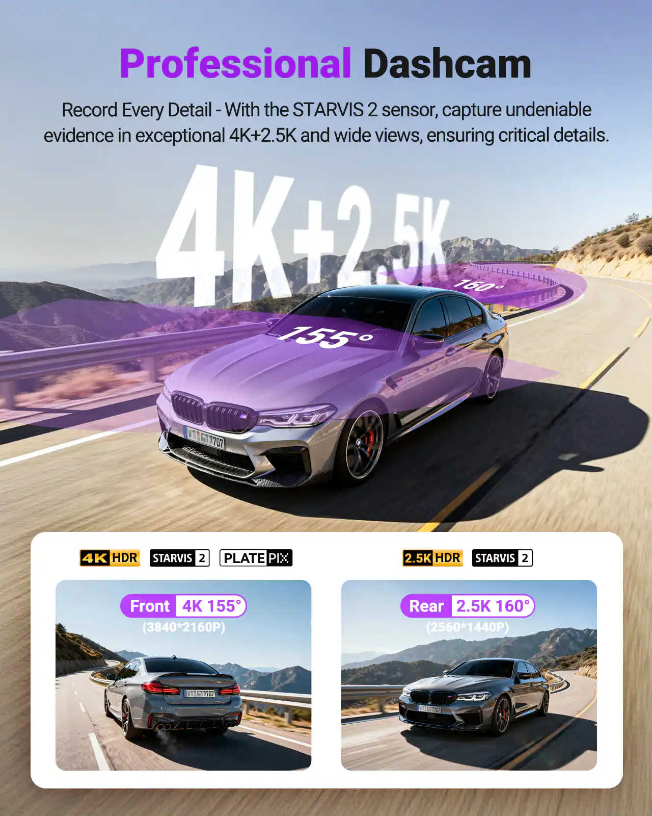 Professional Dashcam  
Record Every Detail - With the STARVIS 2 sensor, capture undeniable evidence in exceptional 4K+2.5K and wide views, ensuring critical details.

4K HDR STARVIS 2  
PLATE PIX  
Front 4K 155° (3840*2160P)

2.5K HDR STARVIS 2  
Rear 2.5K 160° (2560*1440P)