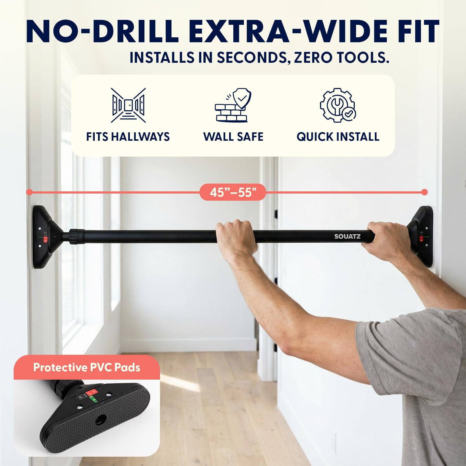 NO-DRILL EXTRA-WIDE FIT  
INSTALLS IN SECONDS, ZERO TOOLS.  

FITS HALLWAYS  
WALL SAFE  
QUICK INSTALL  

45"-55"  

Protective PVC Pads  

SOUATZ