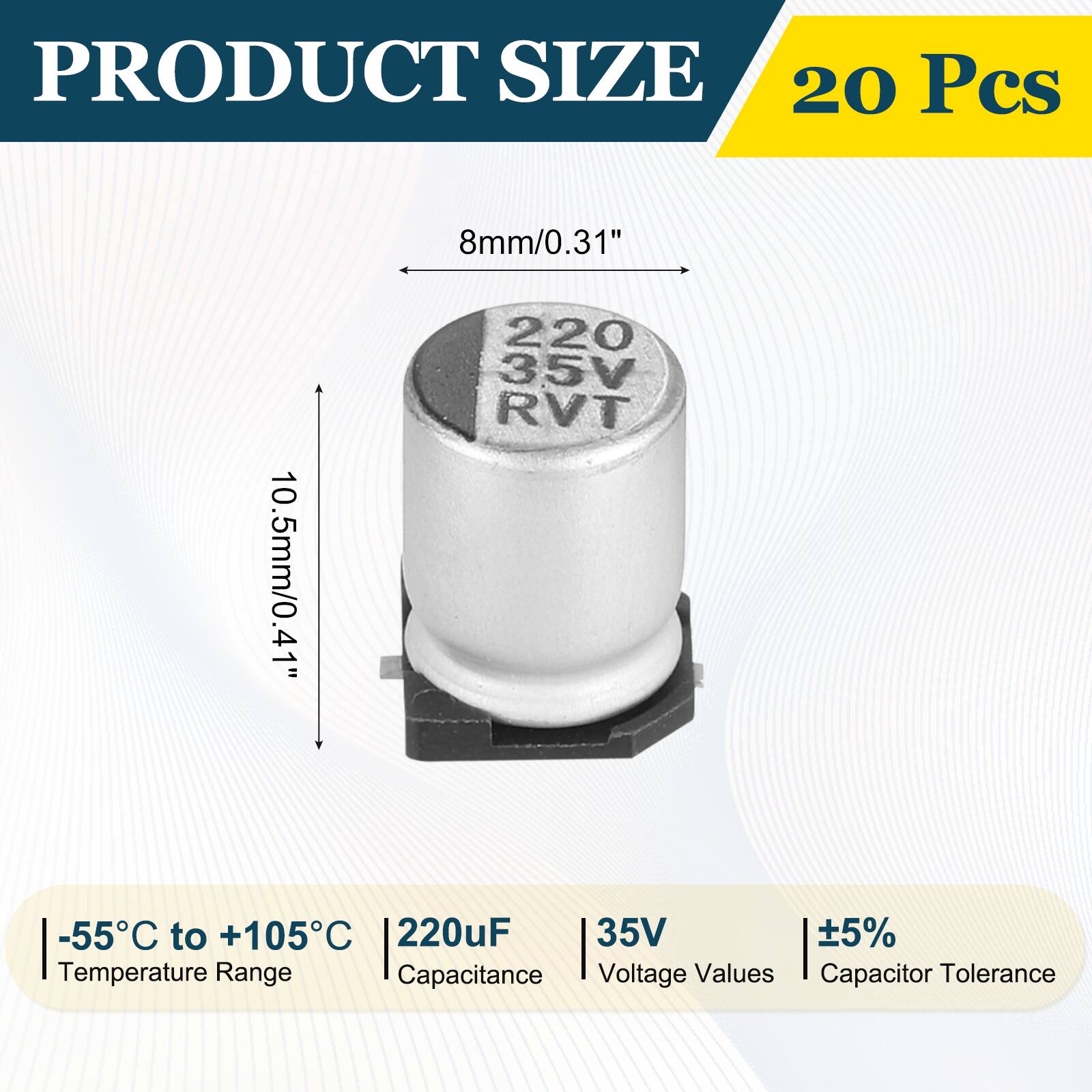 PRODUCT SIZE  
20 Pcs  
8mm/0.31"  
10.5mm/0.41"  
-55°C to +105°C  
220uF  
35V  
±5%  
Temperature Range  
Capacitance  
Voltage Values  
Capacitor Tolerance