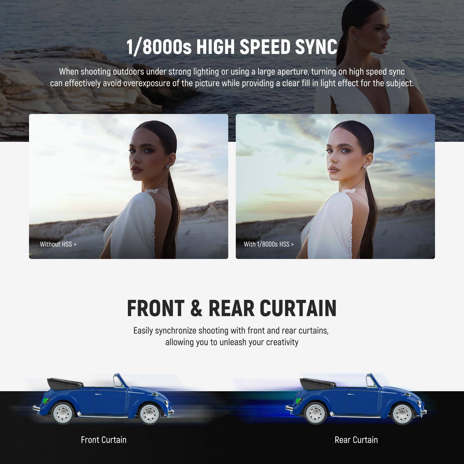 1/8000s HIGH SPEED SYNC

When shooting outdoors under strong lighting or using a large aperture, turning on high speed sync can effectively avoid overexposure of the picture while providing a clear fill in light effect for the subject.

Without HSS | With 1/8000s HSS

FRONT & REAR CURTAIN

Easily synchronize shooting with front and rear curtains, allowing you to unleash your creativity

Front Curtain | Rear Curtain