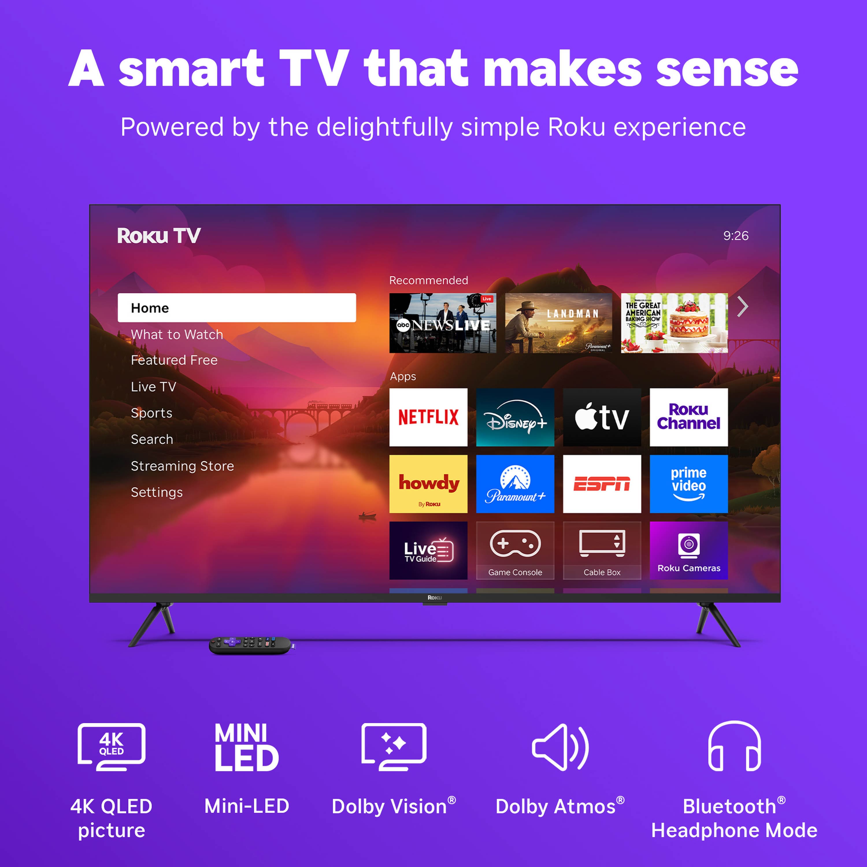 A smart TV that makes sense
Powered by the delightfully simple Roku experience
Roku TV
Home
What to Watch
Featured Free
Live TV
Sports
Search
Apps
Streaming Store
Settings
Recommended
NEWSLIVE
CANDMAN
THE GREAT AMERICAN BAKE-OFF
NETFLIX
Disney+
Apple TV
Roku Channel
howdy
Paramount+
ESPN
prime video
Live TV Guide
Game Console
Cable Box
Roku Cameras
4K QLED picture
Mini-LED
Dolby Vision
Dolby Atmos
Bluetooth Headphone Mode