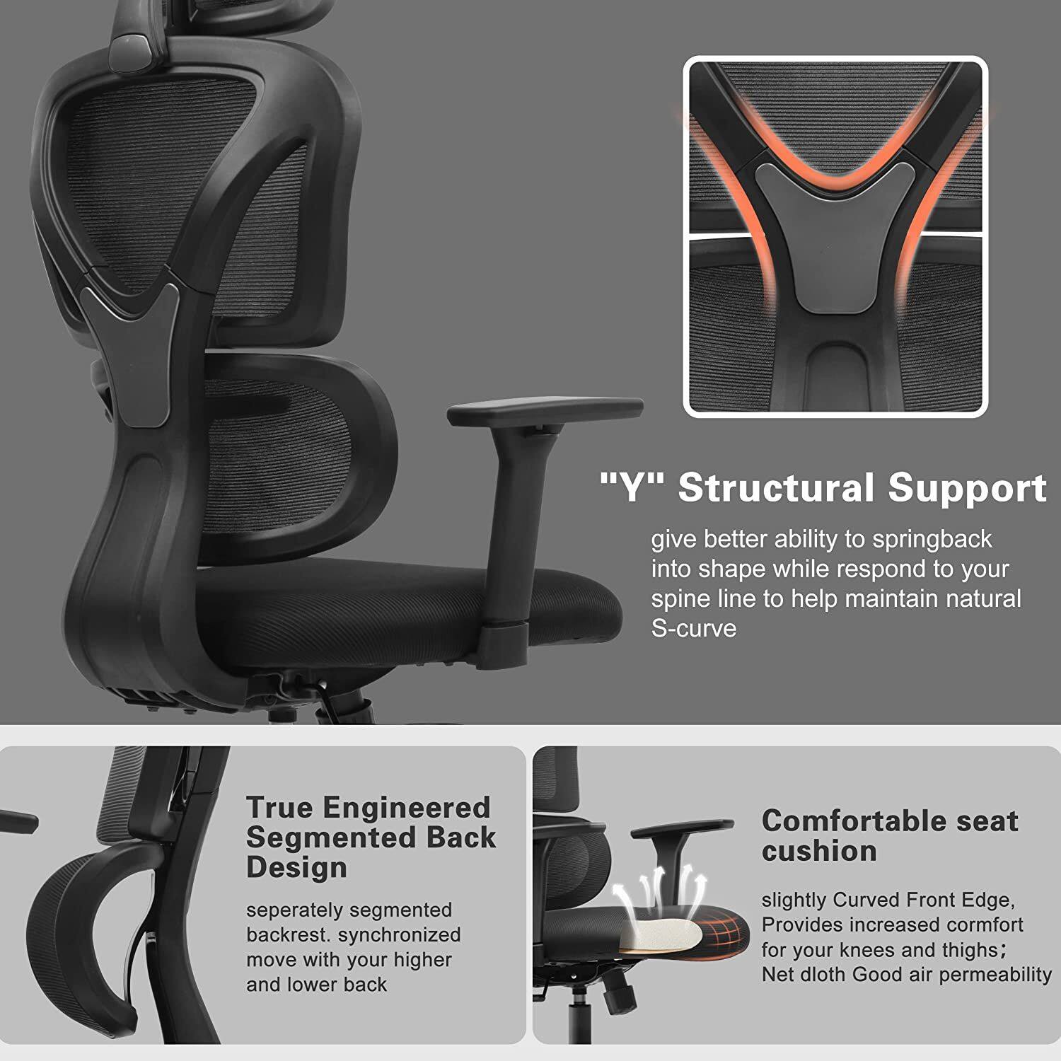 "Y" Structural Support  
give better ability to springback into shape while respond to your spine line to help maintain natural S-curve  

True Engineered Segmented Back Design  
seperately segmented backrest. synchronized move with your higher and lower back  

Comfortable seat cushion  
slightly Curved Front Edge, Provides increased comfort for your knees and thighs; Net dloth Good air permeability
