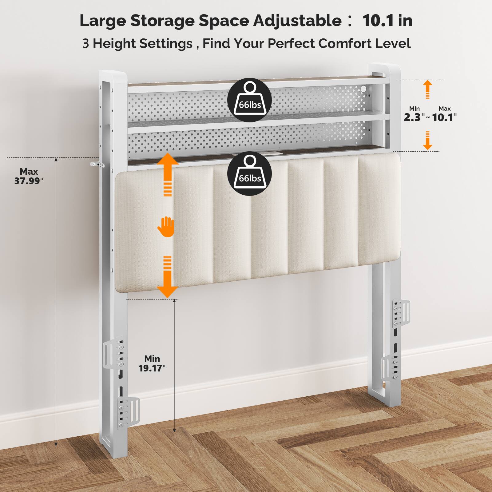 Large Storage Space Adjustable: 10.1 in  
3 Height Settings, Find Your Perfect Comfort Level  
66lbs Min  
Max 37.99"  
Min 19.17"  
2.3" ~ 10.1"
