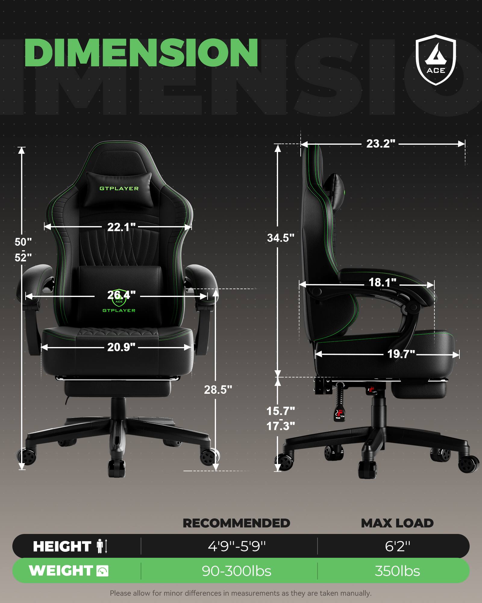 DIMENSION ACE  
23.2" T  
GTPLAYER  
50" 52"  
22.1"  
34.5"  
26.4"  
18.1"  
GTPLAYER  
20.9"  
19.7"  
28.5"  
15.7" 17.3"  
RECOMMENDED  
HEIGHT  
4'9"-5'9"  
6'2"  
WEIGHT  
90-300lbs  
350lbs  

Please allow for minor differences in measurements as they are taken manually.