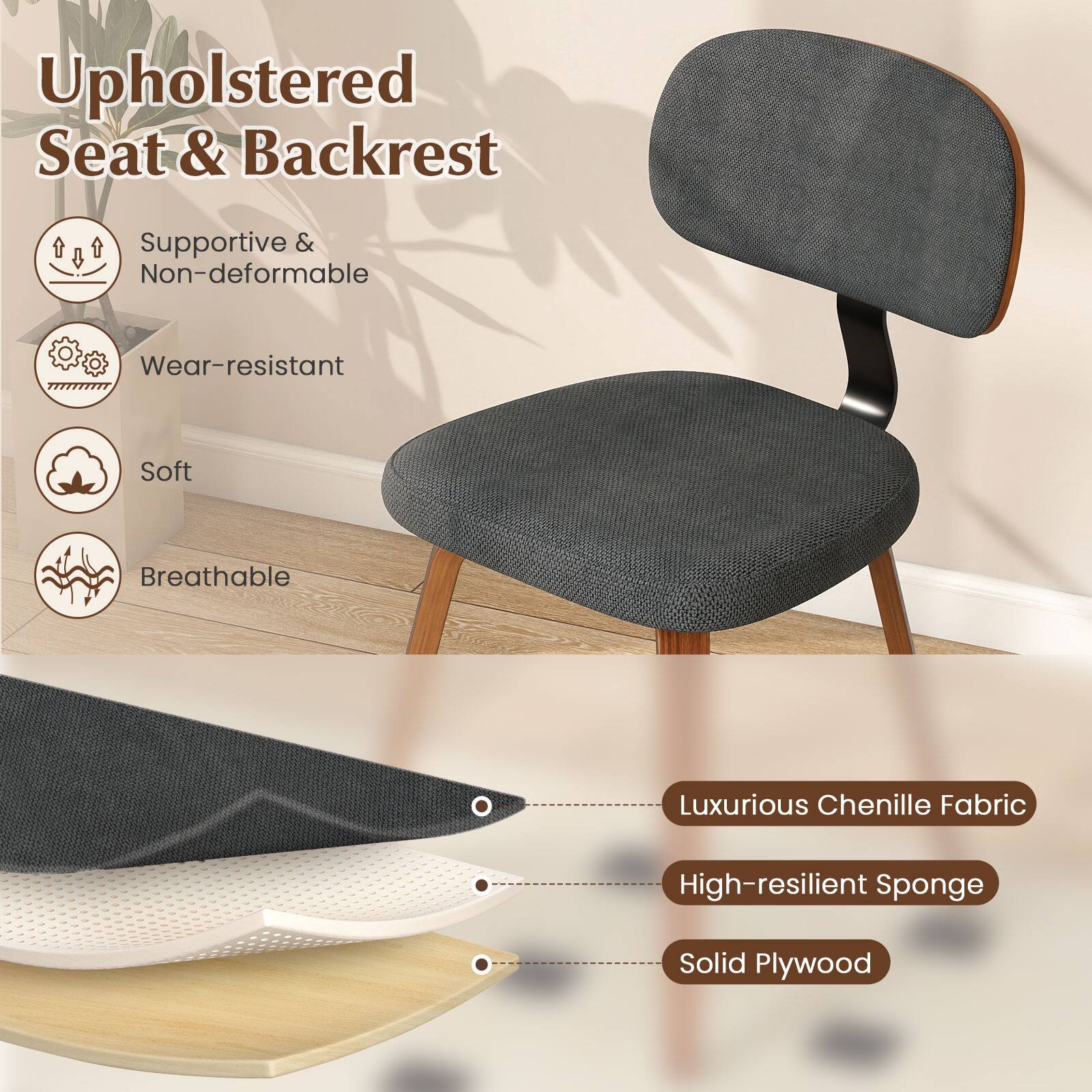 Upholstered Seat & Backrest

- Supportive & Non-deformable
- Wear-resistant
- Soft
- Breathable

Luxurious Chenille Fabric
High-resilient Sponge
Solid Plywood