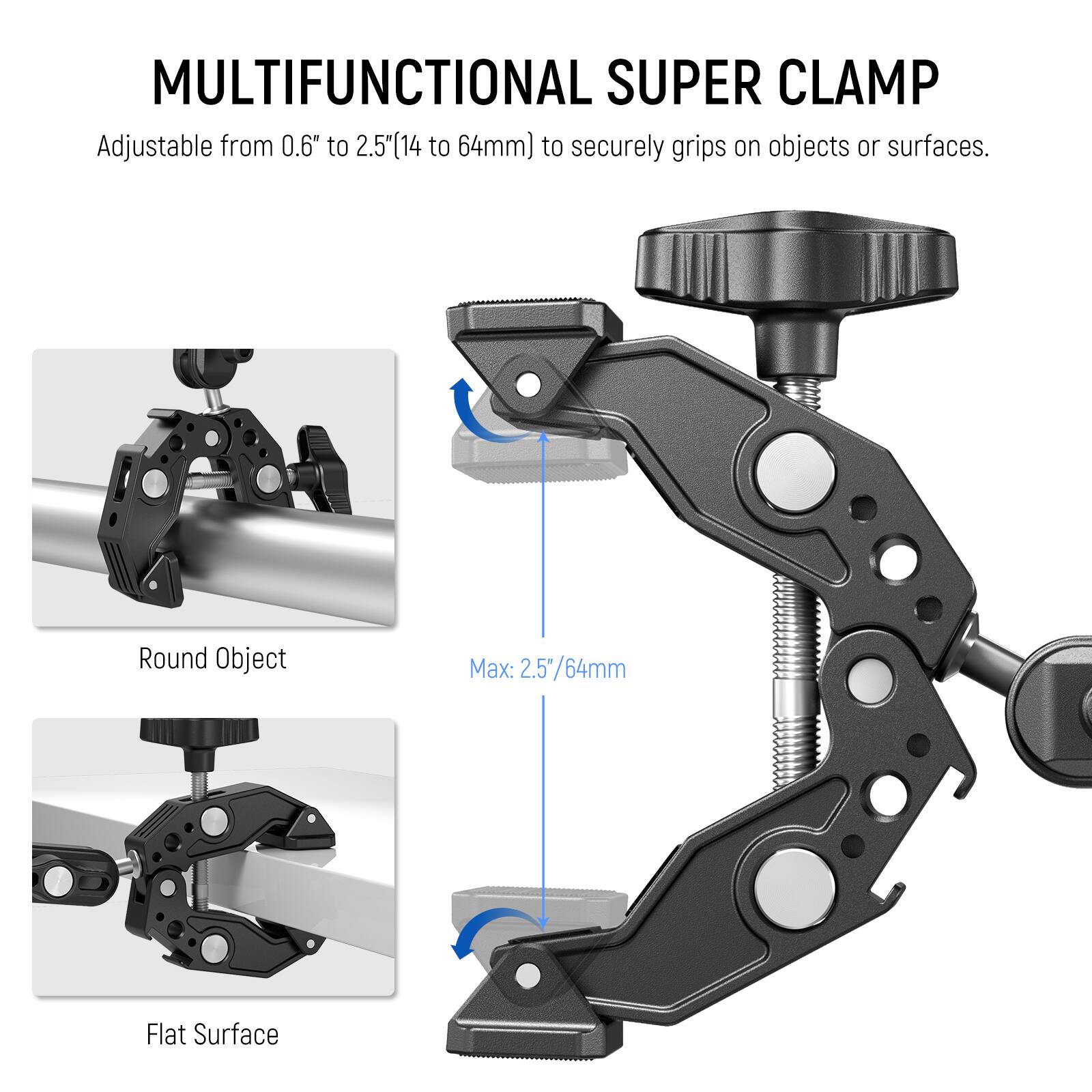 MULTIFUNCTIONAL SUPER CLAMP  
Adjustable from 0.6" to 2.5" (14 to 64mm) to securely grip on objects or surfaces.  

Round Object  
Max: 2.5"/64mm  

Flat Surface