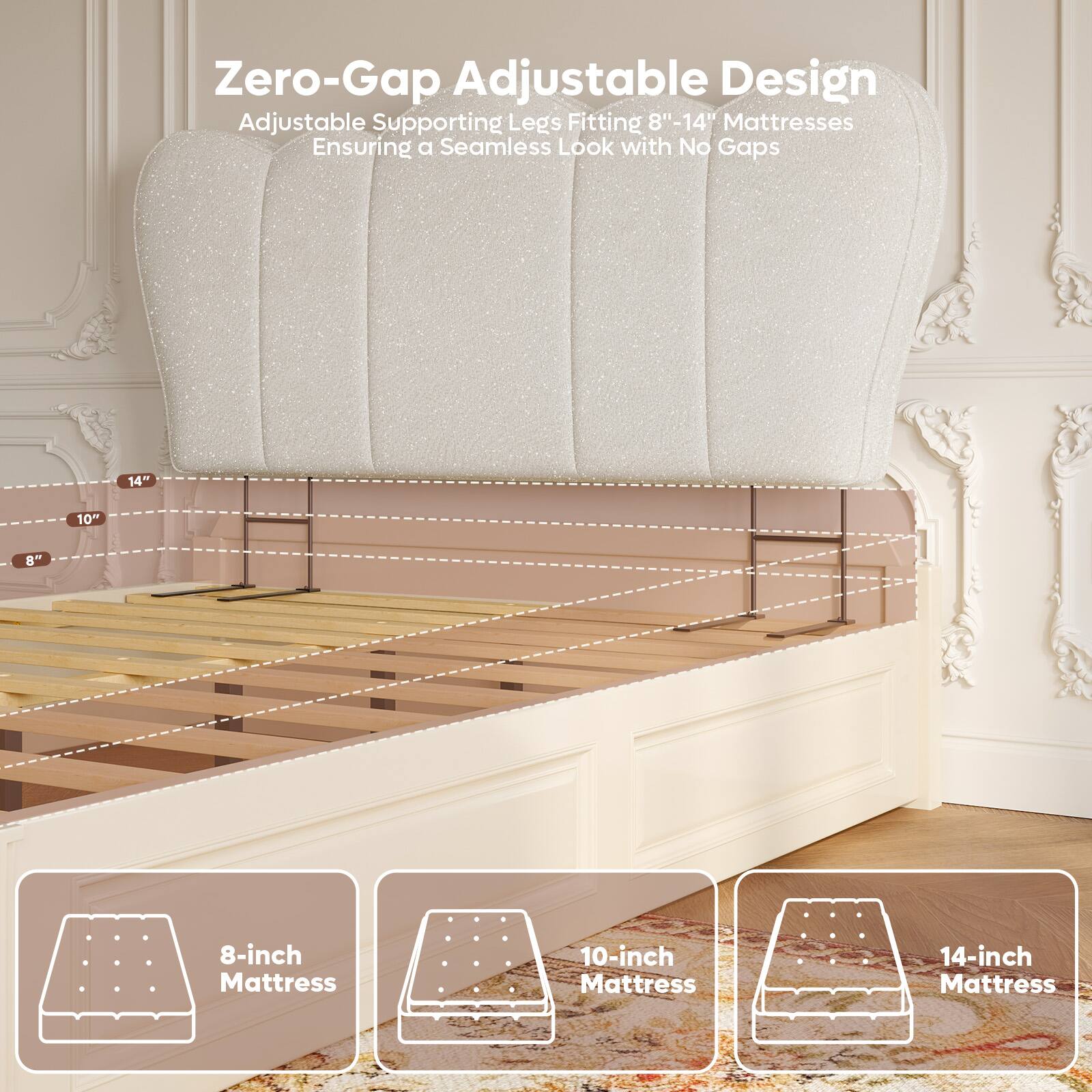 Zero-Gap Adjustable Design  
Adjustable Supporting Legs Fitting 8"-14" Mattresses  
Ensuring a Seamless Look with No Gaps  

8-inch Mattress  
10-inch Mattress  
14-inch Mattress