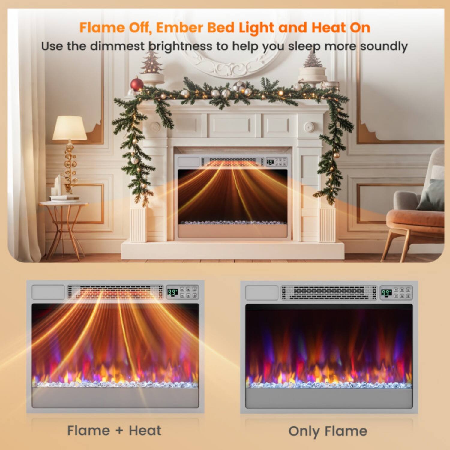 Flame Off, Ember Bed Light and Heat On  
Use the dimmest brightness to help you sleep more soundly  

Flame + Heat  
Only Flame