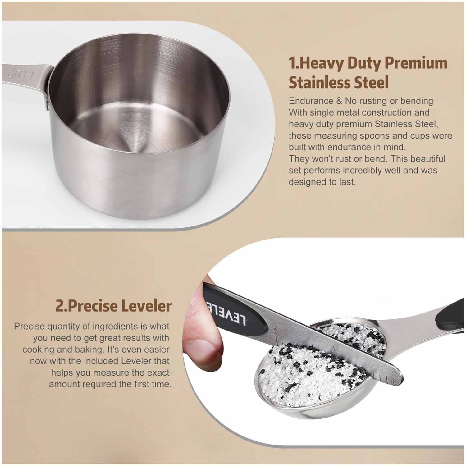 1. Heavy Duty Premium Stainless Steel
Endurance & No rusting or bending
With single metal construction and heavy duty premium Stainless Steel, these measuring spoons and cups were built with endurance in mind. They won't rust or bend. This beautiful set performs incredibly well and was designed to last.

2. Precise Leveler
Precise quantity of ingredients is what you need to get great results with cooking and baking. It's even easier now with the included Leveler that helps you measure the exact amount required the first time.