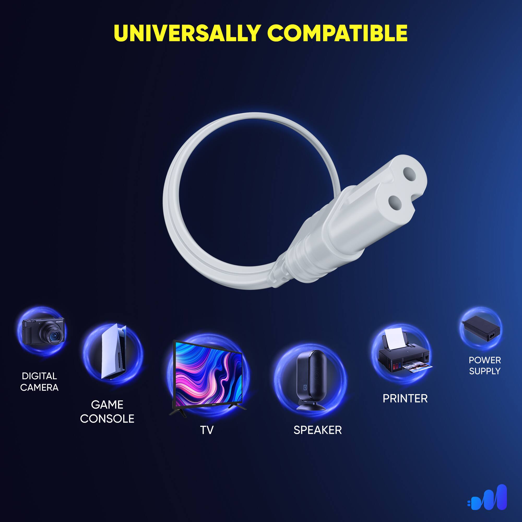 UNIVERSALLY COMPATIBLE
DIGITAL CAMERA
GAME CONSOLE
TV
SPEAKER
PRINTER
POWER SUPPLY