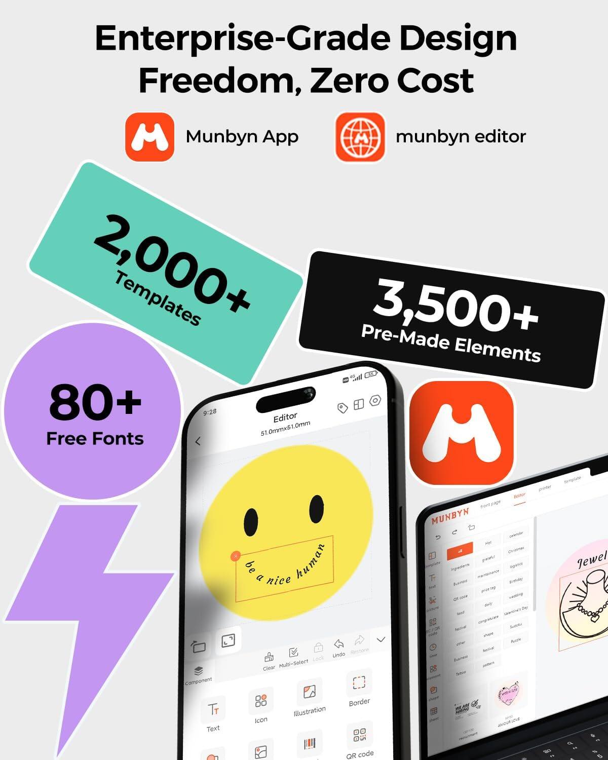 Enterprise-Grade Design Freedom, Zero Cost

Munbyn App

munbyn editor

2,000+ Templates

3,500+ Pre-Made Elements

80+ Free Fonts

Editor

51.0mm x 51.0mm

be a nice human

Clear Multi-Select Illustration Lock Undo Restore

QR code

MUNBYN

Jewel

be a nice human
