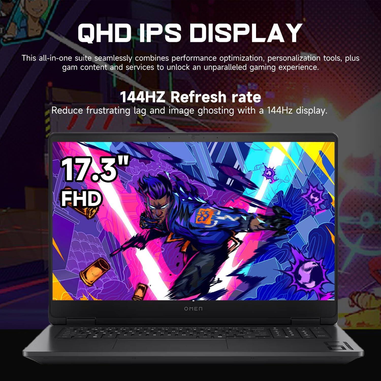 QHD IPS DISPLAY

This all-in-one suite seamlessly combines performance optimization, personalization tools, plus game content and services to unlock an unparalleled gaming experience.

144HZ Refresh rate

Reduce frustrating lag and image ghosting with a 144Hz display.

17.3" FHD