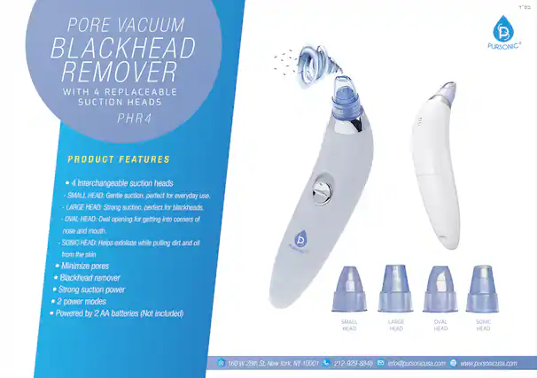 Pore Vacuum Blackhead Remover with 4 Replaceable Suction Heads PHR4
Product Features:
- 4 Interchangeable suction heads
- Small Head: Gentle suction, perfect for everyday use.
- Large Head: Strong suction, perfect for blackheads.
- Oval Head: Oval opening for getting into corners of nose and mouth.
- Sonic Head: Helps exfoliate while pulling dirt and oil from the skin.
- Minimize pores
- Blackhead remover
- Strong suction power
- 2 power modes
- Powered by 2 AA batteries (Not included)
Pursonic
Small Head, Large Head, Oval Head, Sonic Head
160 W 28th St, New York, NY 10001
212-929-8848
info@pursonicusa.com
www.pursonicusa.com