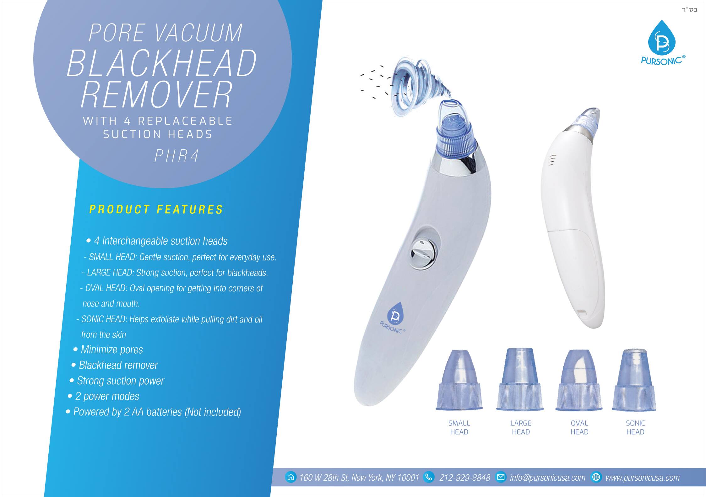 Pore Vacuum Blackhead Remover with 4 Replaceable Suction Heads PHR4

Product Features:
- 4 Interchangeable suction heads
  - Small Head: Gentle suction, perfect for everyday use.
  - Large Head: Strong suction, perfect for blackheads.
  - Oval Head: Oval opening for getting into corners of nose and mouth.
  - Sonic Head: Helps exfoliate while pulling dirt and oil from the skin.
- Minimize pores
- Blackhead remover
- Strong suction power
- 2 power modes
- Powered by 2 AA batteries (Not included)

Pursonic
Small Head, Large Head, Oval Head, Sonic Head

160 W 28th St, New York, NY 10001
212-929-8848
info@pursonicusa.com
www.pursonicusa.com