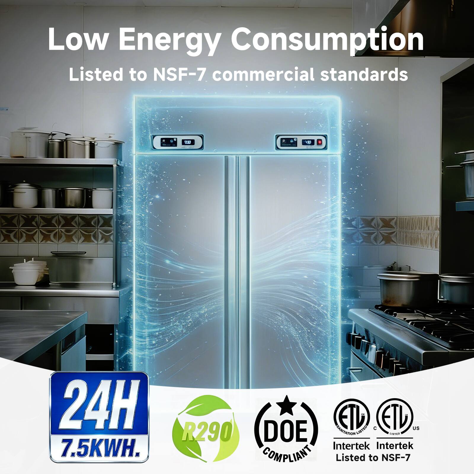 Low Energy Consumption  
Listed to NSF-7 commercial standards  

24H  
7.5KWH  

R290  
DOE COMPLIANT  

ETL Listed  
Intertek  
Listed to NSF-7