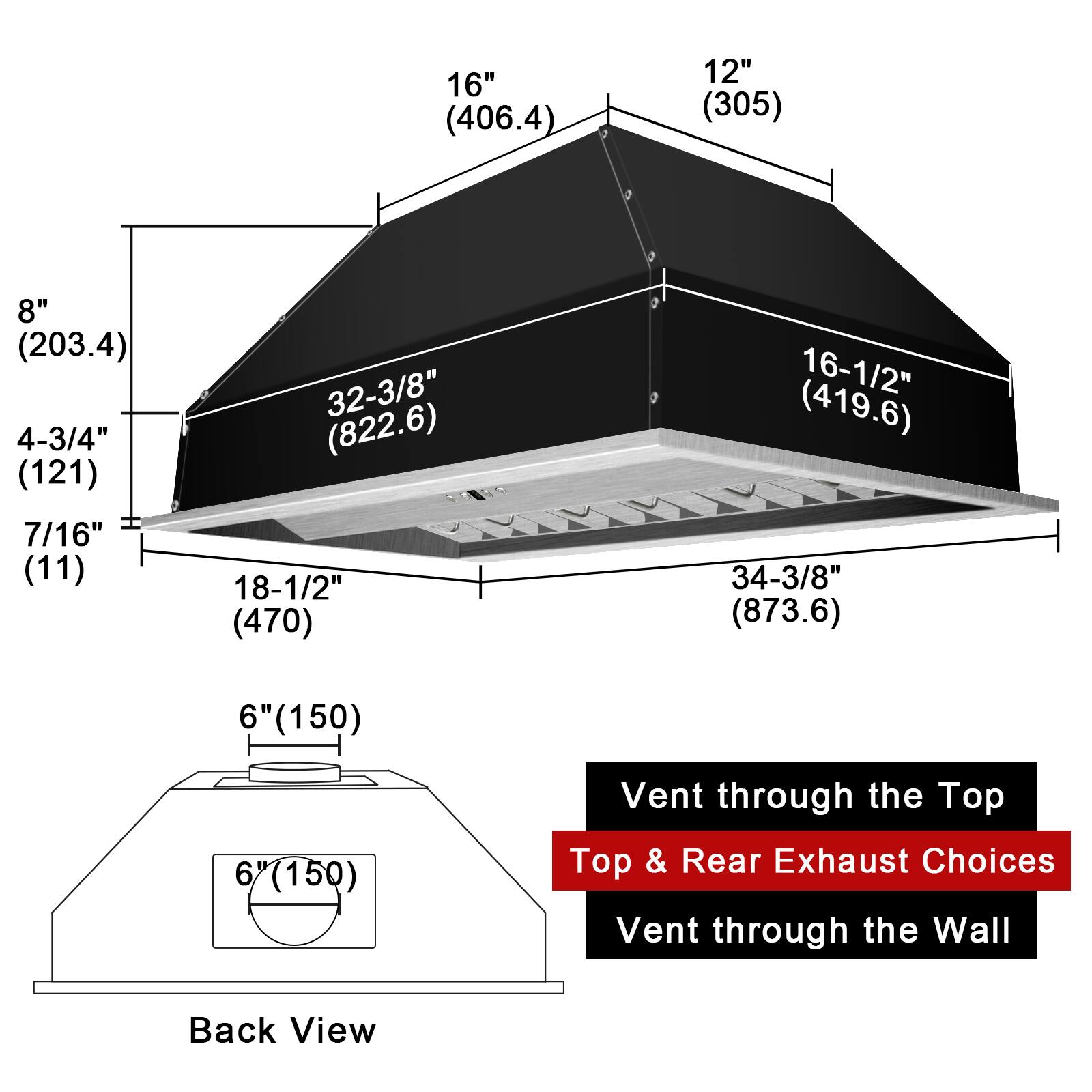 16" (406.4)  
12" (305)  
8" (203.4)  
4-3/4" (121)  
32-3/8" (822.6)  
16-1/2" (419.6)  
7/16" (11)  
18-1/2" (470)  
34-3/8" (873.6)  
6" (150)  

Vent through the Top  
Top & Rear Exhaust Choices  
Vent through the Wall  

Back View