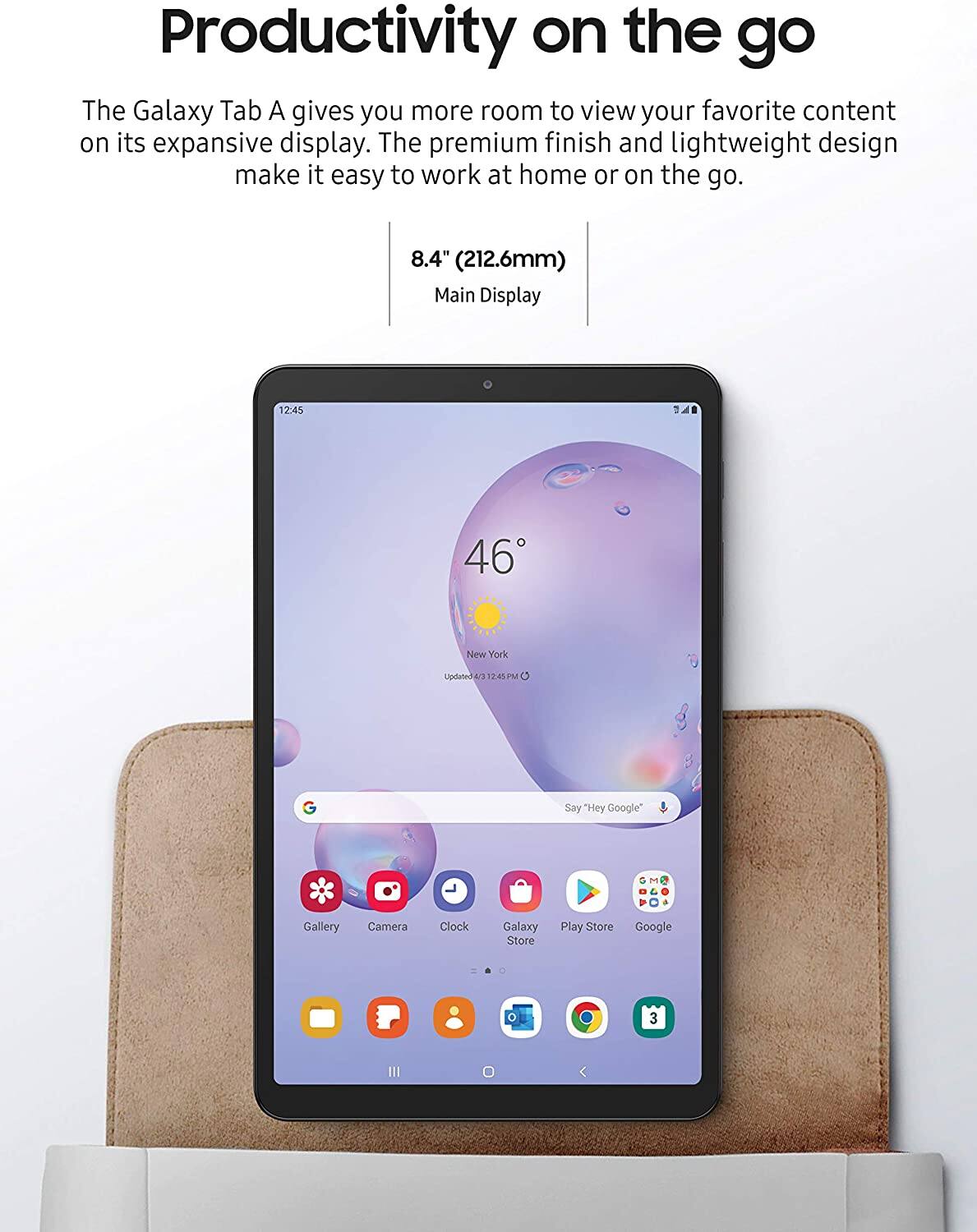 Productivity on the go

The Galaxy Tab A gives you more room to view your favorite content on its expansive display. The premium finish and lightweight design make it easy to work at home or on the go.

8.4" (212.6mm) Main Display

12:45

46° New York

12:41 PM

Say "Hey Google"

Gallery Camera Clock

Galaxy Store Play Store Google