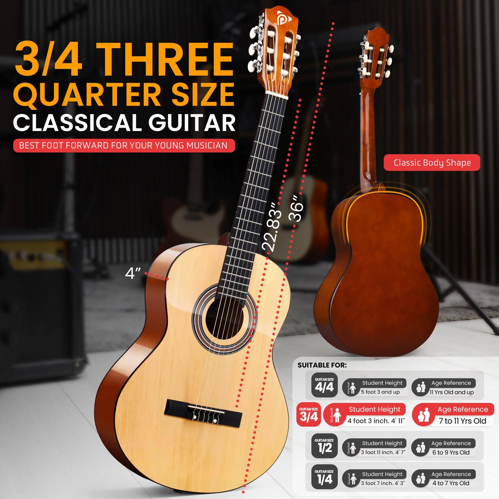 3/4 THREE QUARTER SIZE CLASSICAL GUITAR  
BEST FOOT FORWARD FOR YOUR YOUNG MUSICIAN  

Classic Body Shape  
4" 36" 22.83"  

SUITABLE FOR:  
- 4/4: Student Height 5 foot 3 and up, Age Reference 11 Yrs Old and up  
- 3/4: Student Height 4 foot 3 inch, Age Reference 7 to 11 Yrs Old  
- 1/2: Student Height 3 foot 11 inch, Age Reference 6 to 9 Yrs Old  
- 1/4: Student Height 3 foot 7 inch, Age Reference 4 to 7 Yrs Old