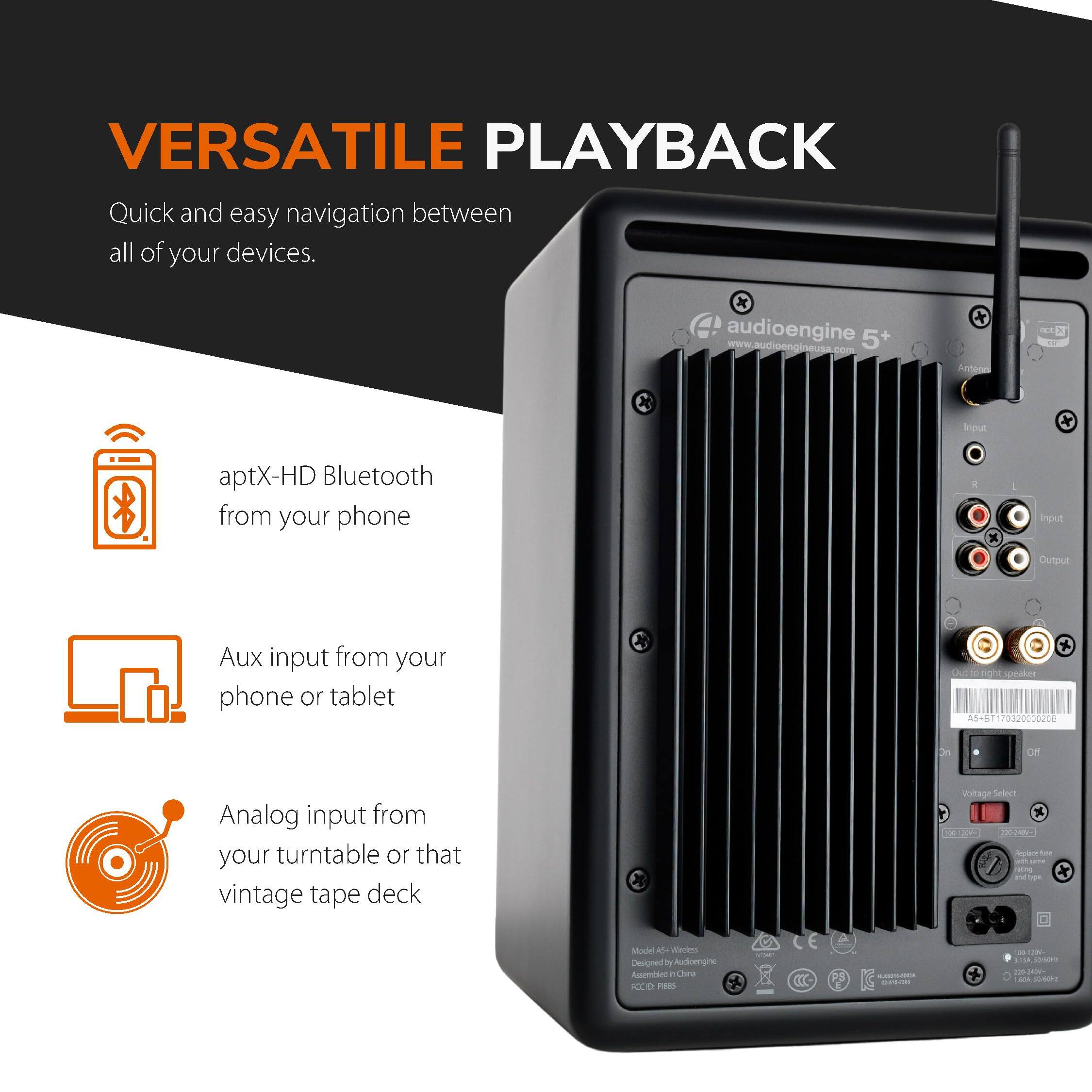 VERSATILE PLAYBACK

Quick and easy navigation between all of your devices.

- aptX-HD Bluetooth from your phone
- Aux input from your phone or tablet
- Analog input from your turntable or that vintage tape deck

audioengine 5+
www.audioengineusa.com

Antenna
Input
Output
Aux input from your phone or tablet
Analog input from your turntable or that vintage tape deck

Model A5 Wireless
Designed by Audioengine
Assembled in China

Voltage Selector
100VAC
120VAC

AS-5-E17092000208

P/N: A5