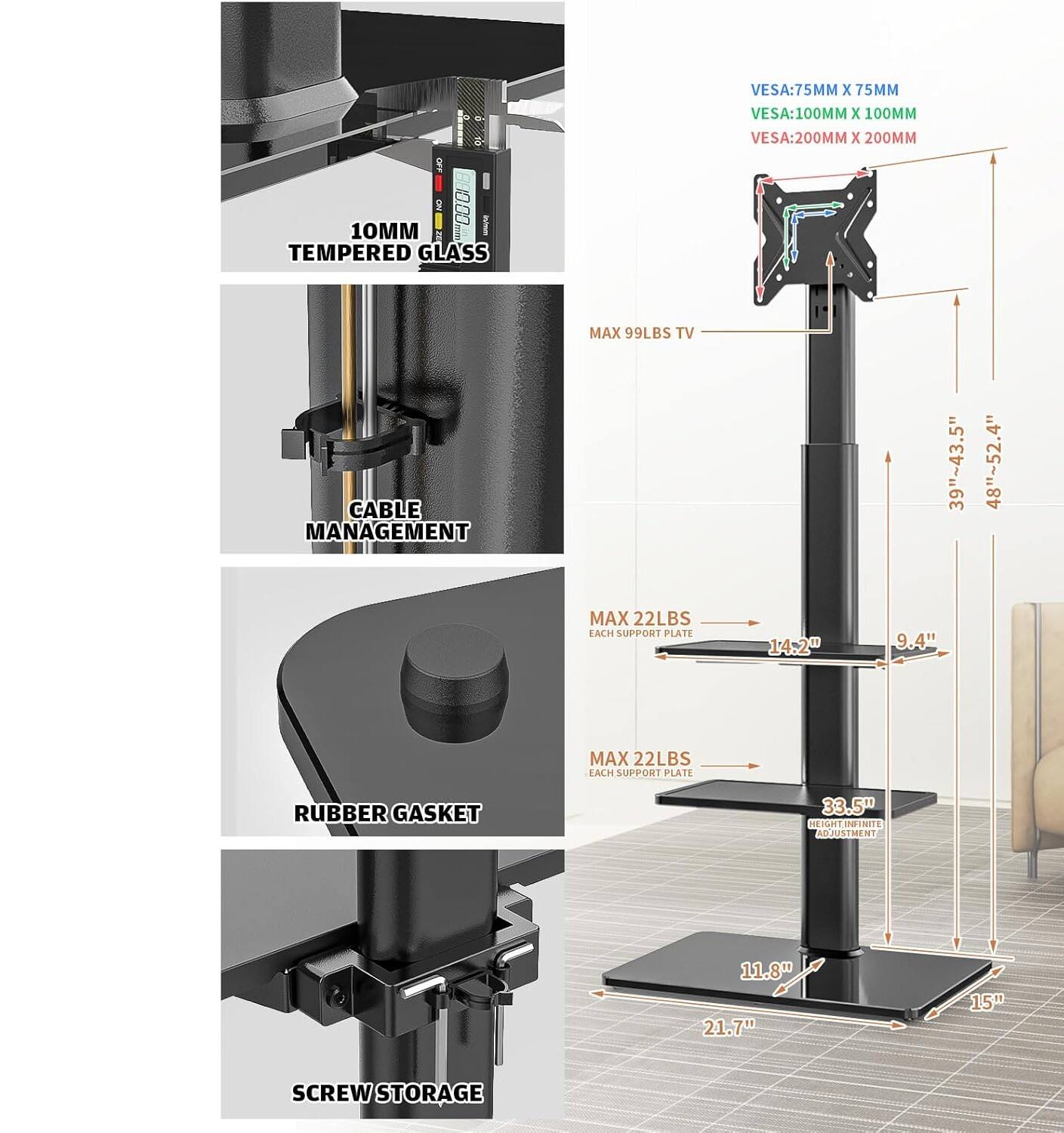 VESA: 75MM X 75MM  
VESA: 100MM X 100MM  
VESA: 200MM X 200MM  
OM 10MM  
TEMPERED GLASS  
MAX 99LBS TV  
CABLE MANAGEMENT  
39"~43.5"  
48"~52.4"  
MAX 22LBS EACH SUPPORT PLATE  
14.2"  
9.4"  
MAX 22LBS EACH SUPPORT PLATE  
RUBBER GASKET  
33.5" HEIGHT  
GKLININIS ADJUSTMENT  
11.8"  
21.7"  
15"  
SCREW STORAGE