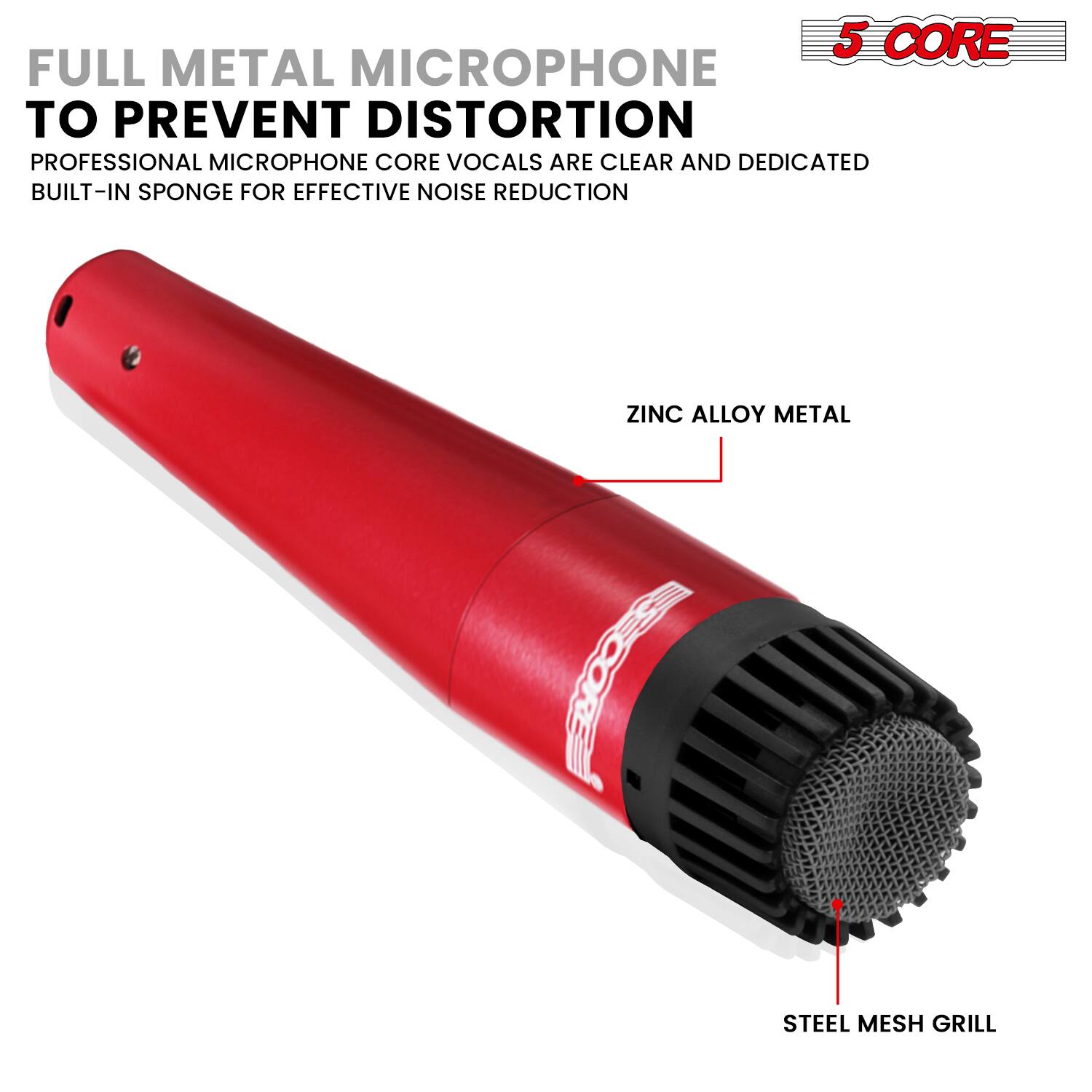 5 CORE FULL METAL MICROPHONE TO PREVENT DISTORTION  
PROFESSIONAL MICROPHONE CORE VOCALS ARE CLEAR AND DEDICATED  
BUILT-IN SPONGE FOR EFFECTIVE NOISE REDUCTION  
ZINC ALLOY METAL  
STEEL MESH GRILL