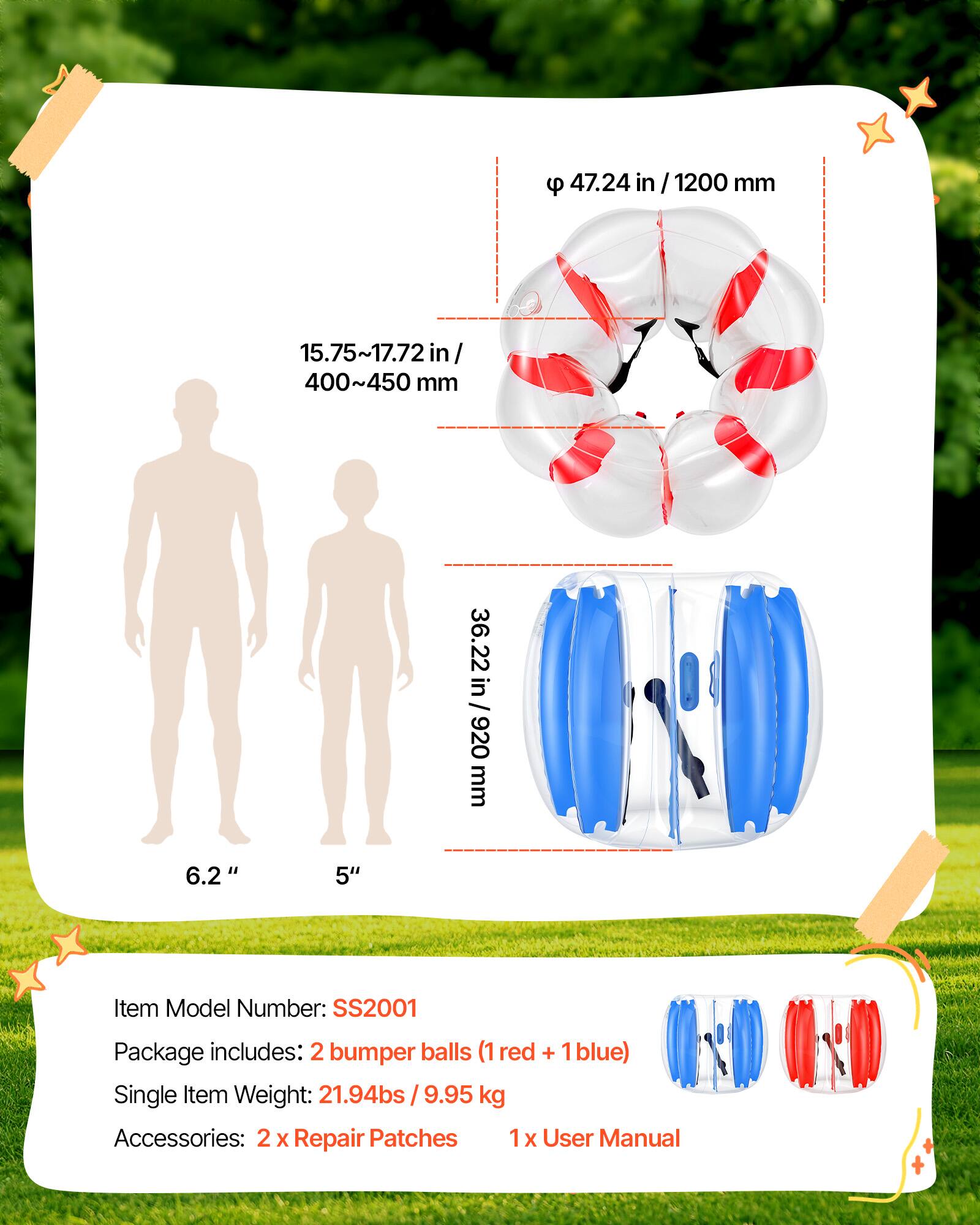 9 47.24 in/1200 mm  
15.75~17.72 in/ 400~450 mm  
36.22 in / 920 mm  
6.2"  
5"  
Item Model Number: SS2001  
Package includes: 2 bumper balls (1 red + 1 blue)  
Single Item Weight: 21.94bs / 9.95 kg  
Accessories: 2 x Repair Patches 1 x User Manual