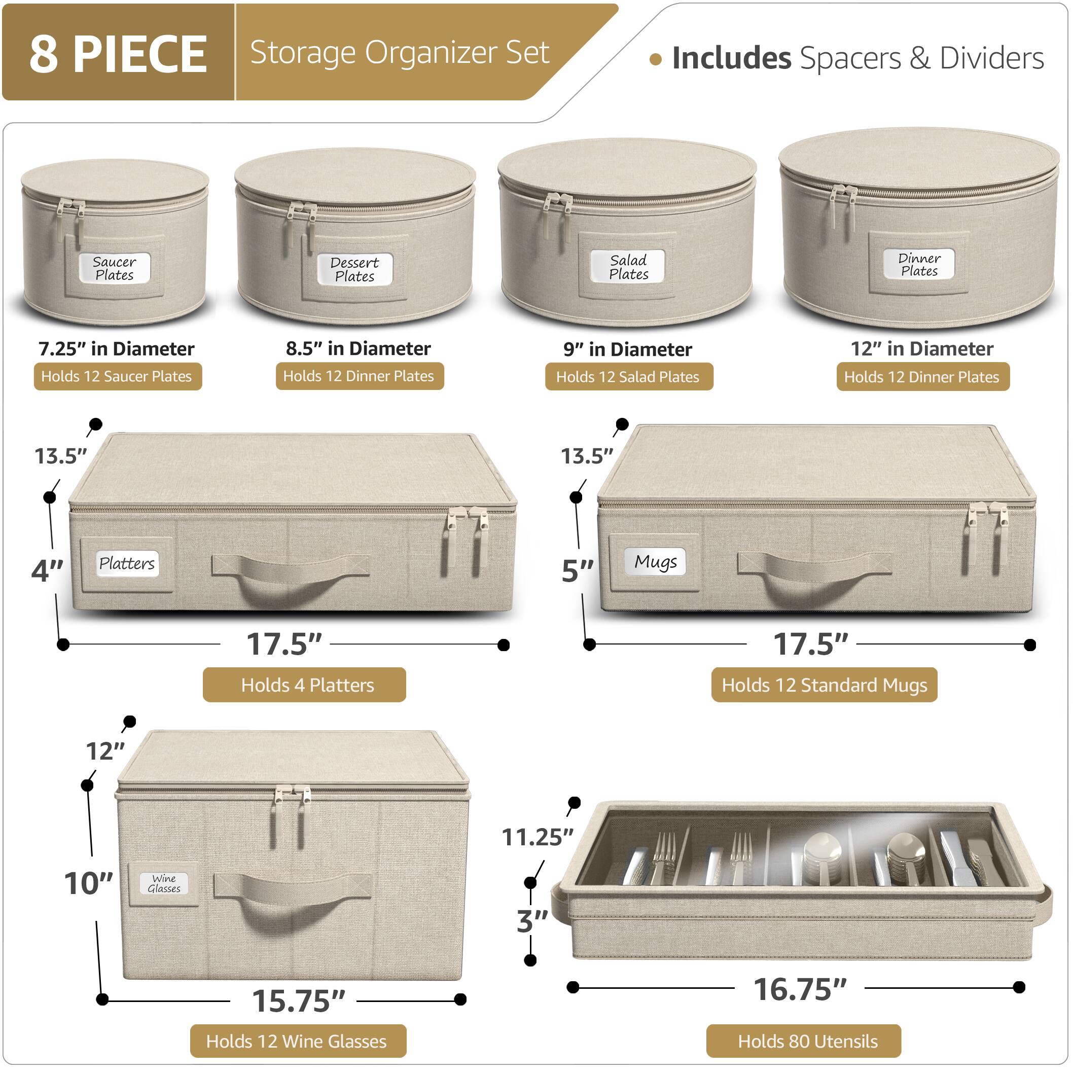 8 PIECE Storage Organizer Set  
Includes Spacers & Dividers  

- Saucer Plates: 7.25" in Diameter, Holds 12 Saucer Plates  
- Dessert Plates: 8.5" in Diameter, Holds 12 Dinner Plates  
- Salad Plates: 9" in Diameter, Holds 12 Salad Plates  
- Dinner Plates: 12" in Diameter, Holds 12 Dinner Plates  

- Platters: 13.5" in Diameter, Holds 4 Platters  
- Mugs: 5" in Diameter, Holds 12 Standard Mugs  

- Wine Glasses: 10" in Height, 15.75" in Length, Holds 12 Wine Glasses  
- Utensils: 11.25" in Height, 16.75" in Length, Holds 80 Utensils