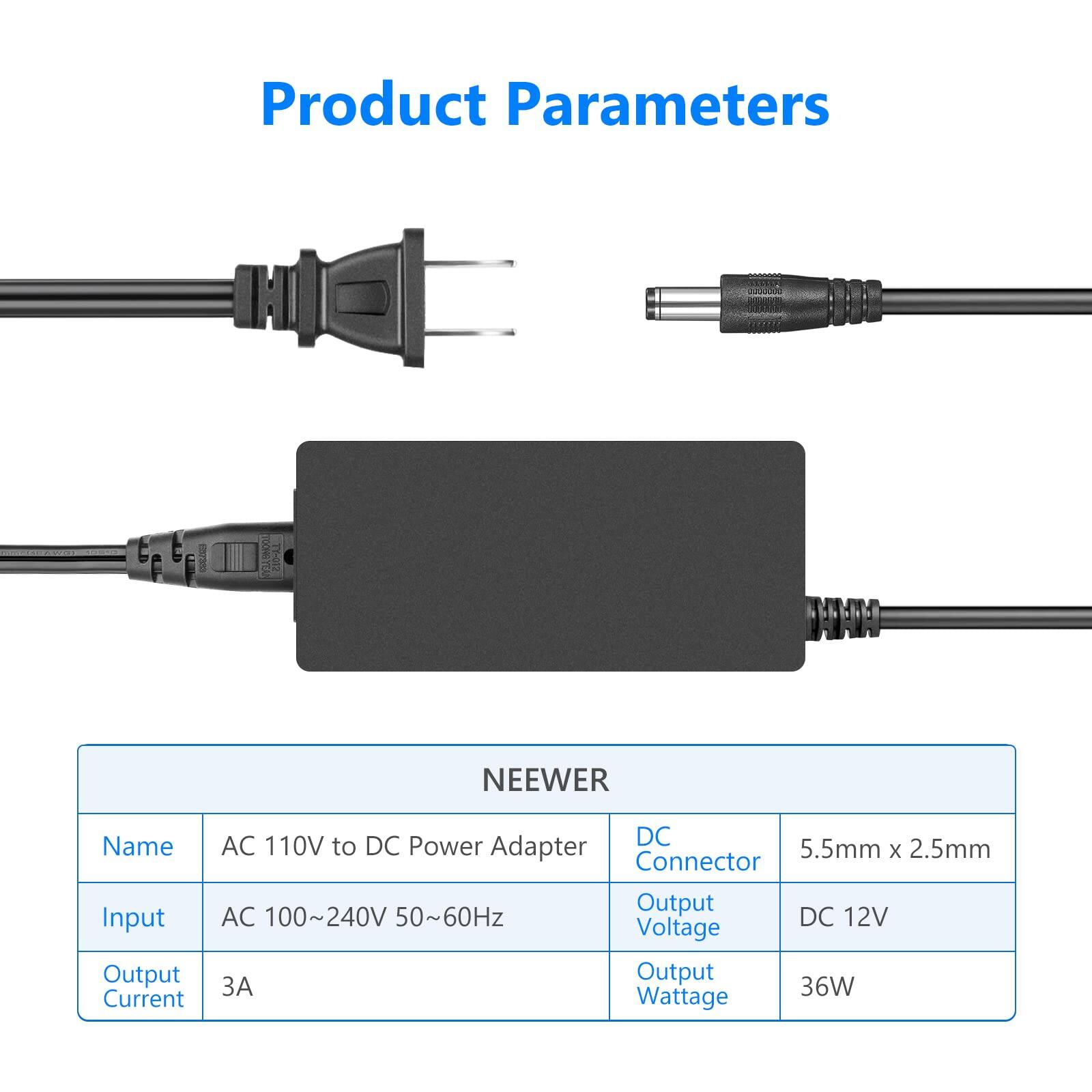 Product Parameters

NEEWER

Name: AC 110V to DC Power Adapter

Input: AC 100~240V 50~60Hz

Output Current: 3A

DC Connector: 5.5mm x 2.5mm

Output Voltage: DC 12V

Output Wattage: 36W