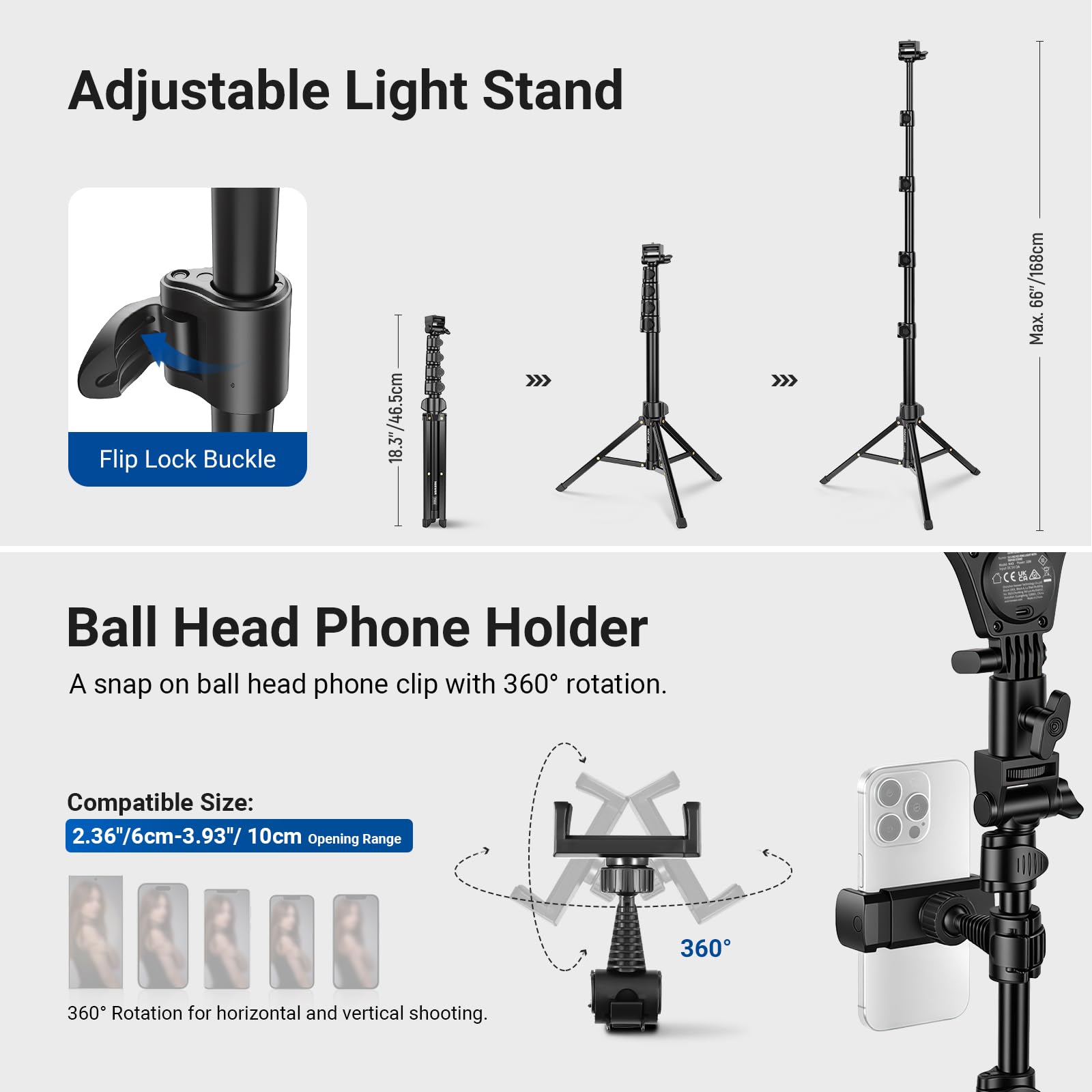 Adjustable Light Stand  
Flip Lock Buckle  
18.3"/46.5cm  
Max. 66.7"/168cm  

Ball Head Phone Holder  
A snap on ball head phone clip with 360° rotation.  
Compatible Size: 2.36"/6cm-3.93"/10cm Opening Range  
360° Rotation for horizontal and vertical shooting.