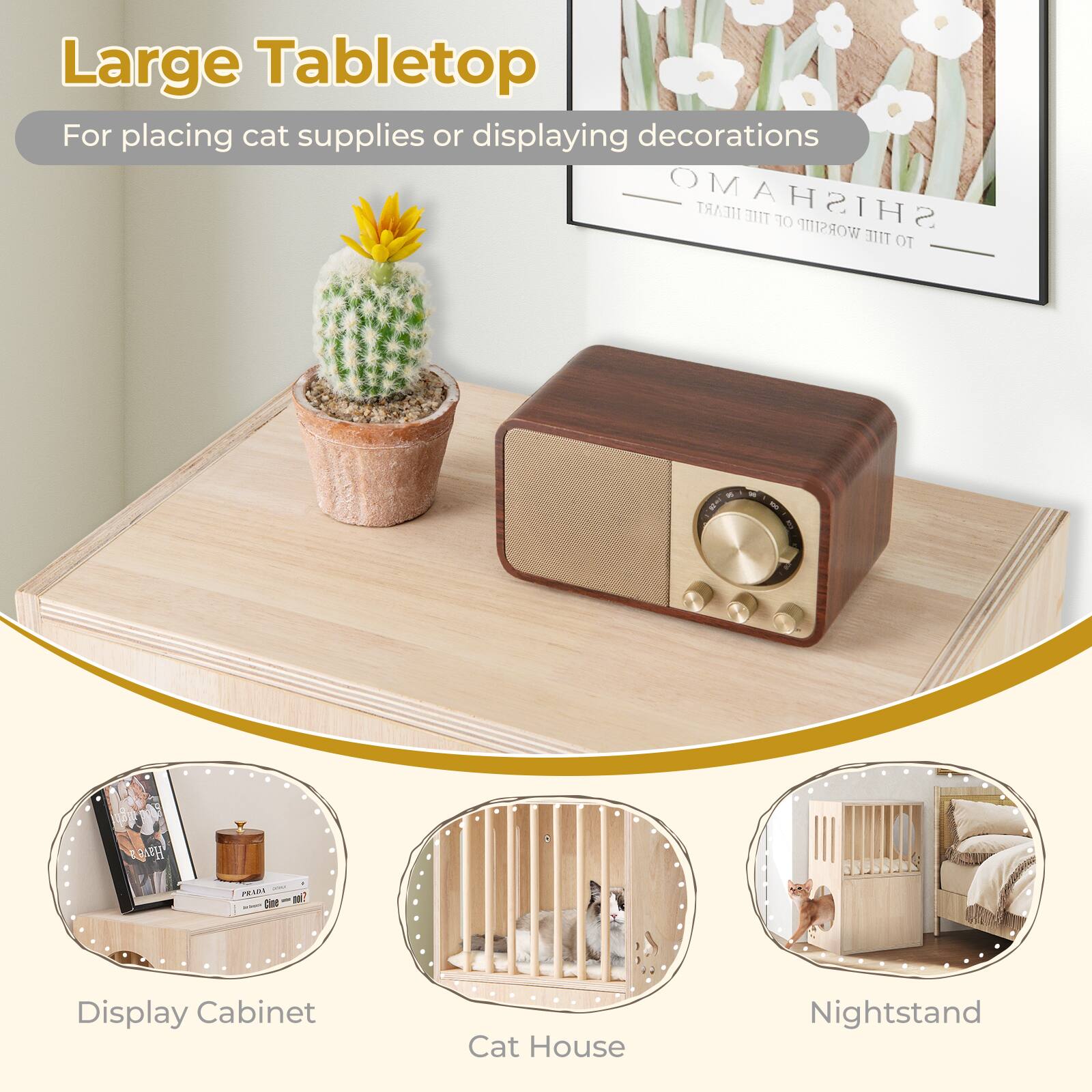 Large Tabletop  
For placing cat supplies or displaying decorations  

Display Cabinet  
Cat House  
Nightstand