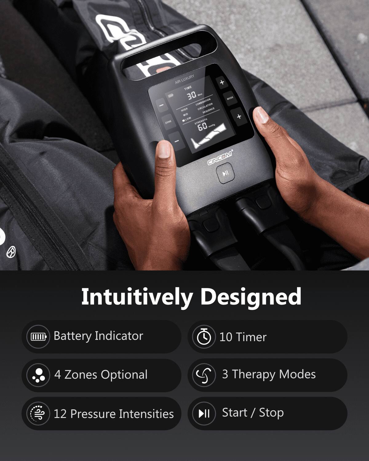 AIR LUXURY + TIME 30 MIN MODE COMBINATION CIRCULATION MOON REQUENCE KO + LOW STRENGTH 2016 60 mavity

CINCOM

Intuitively Designed

Battery Indicator
10 Timer
4 Zones Optional
3 Therapy Modes

12 Pressure Intensities
Start / Stop