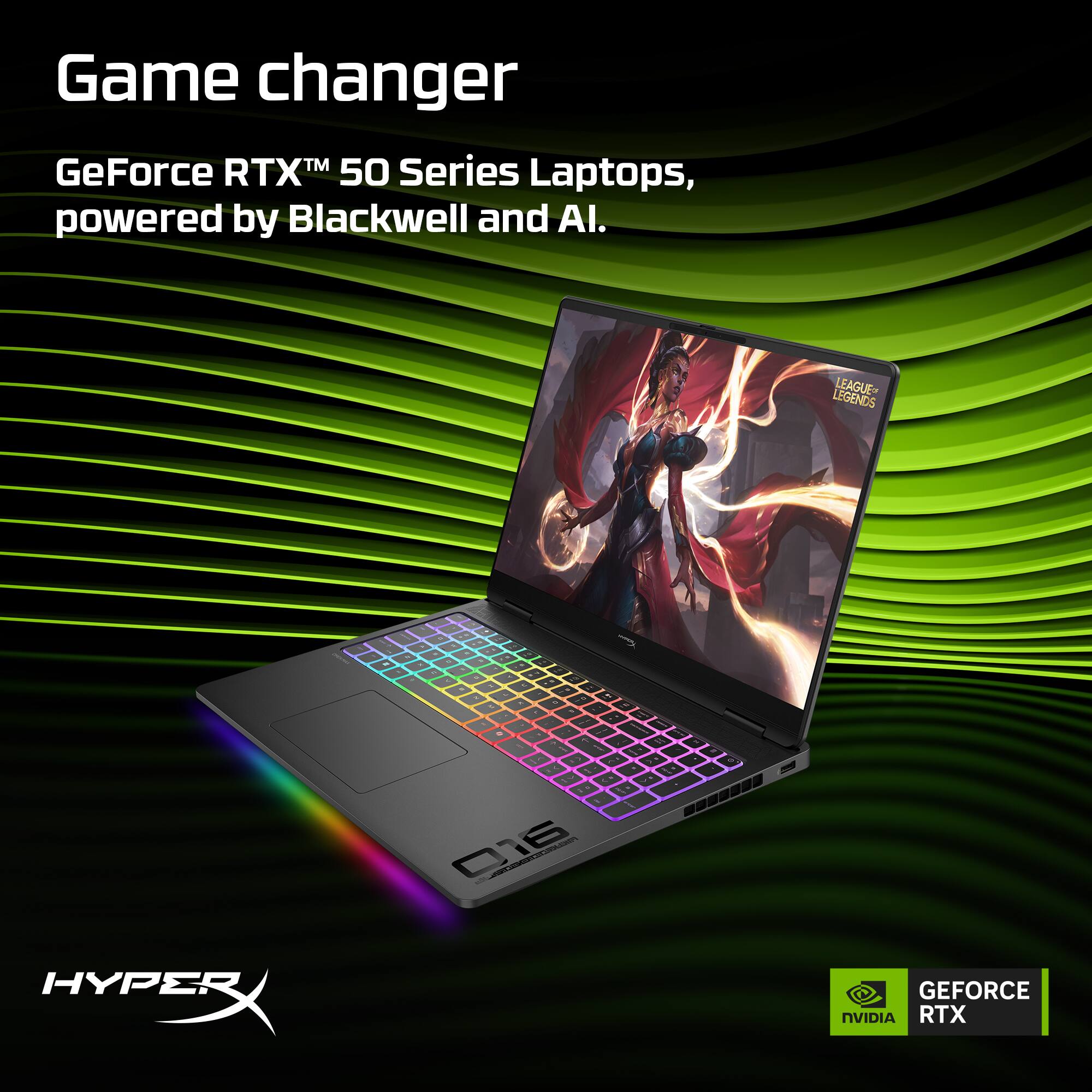 Game changer  
GeForce RTX™ 50 Series Laptops, powered by Blackwell and AI.  

LEAGUE OF LEGENDS  

HYPERX  
GEFORCE RTX