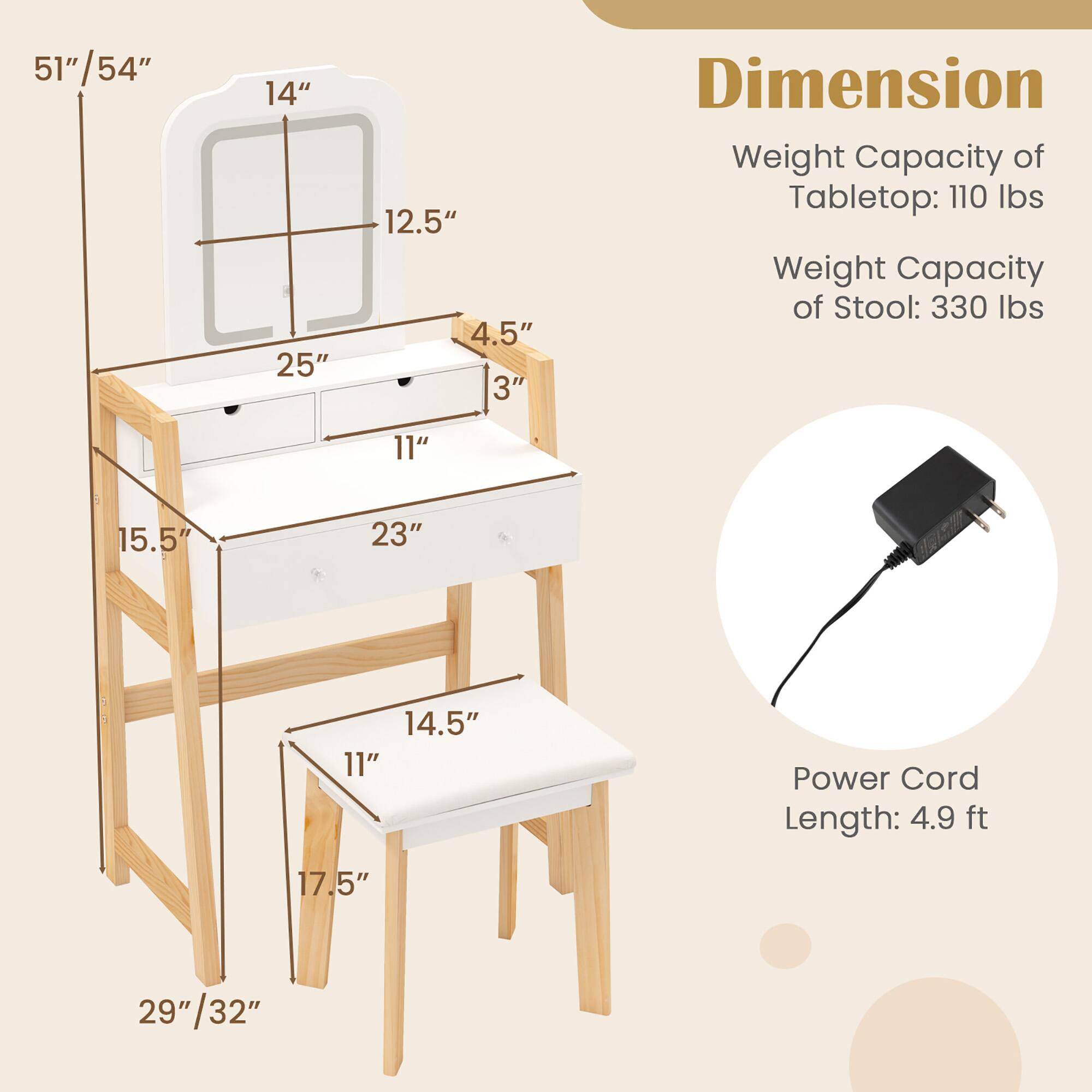 **Dimension**

- Tabletop: 51"/54" (height) x 25" (width) x 14" (depth)
- Stool: 17.5" (height) x 14.5" (width) x 11" (depth)
- Overall: 29"/32" (width) x 15.5" (depth)

**Weight Capacity**
- Tabletop: 110 lbs
- Stool: 330 lbs

**Power Cord Length: 4.9 ft**