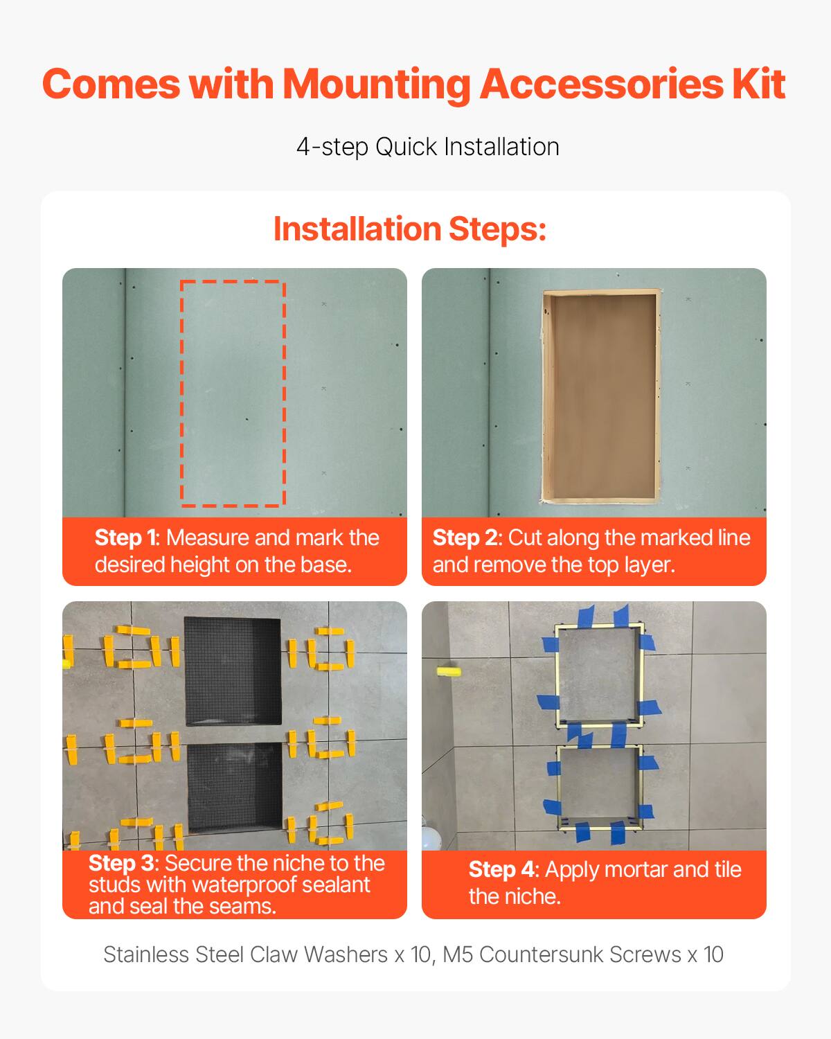 Comes with Mounting Accessories Kit

4-step Quick Installation

Installation Steps:

Step 1: Measure and mark the desired height on the base.

Step 2: Cut along the marked line and remove the top layer.

Step 3: Secure the niche to the studs with waterproof sealant and seal the seams.

Step 4: Apply mortar and tile the niche.

Stainless Steel Claw Washers x 10, M5 Countersunk Screws x 10