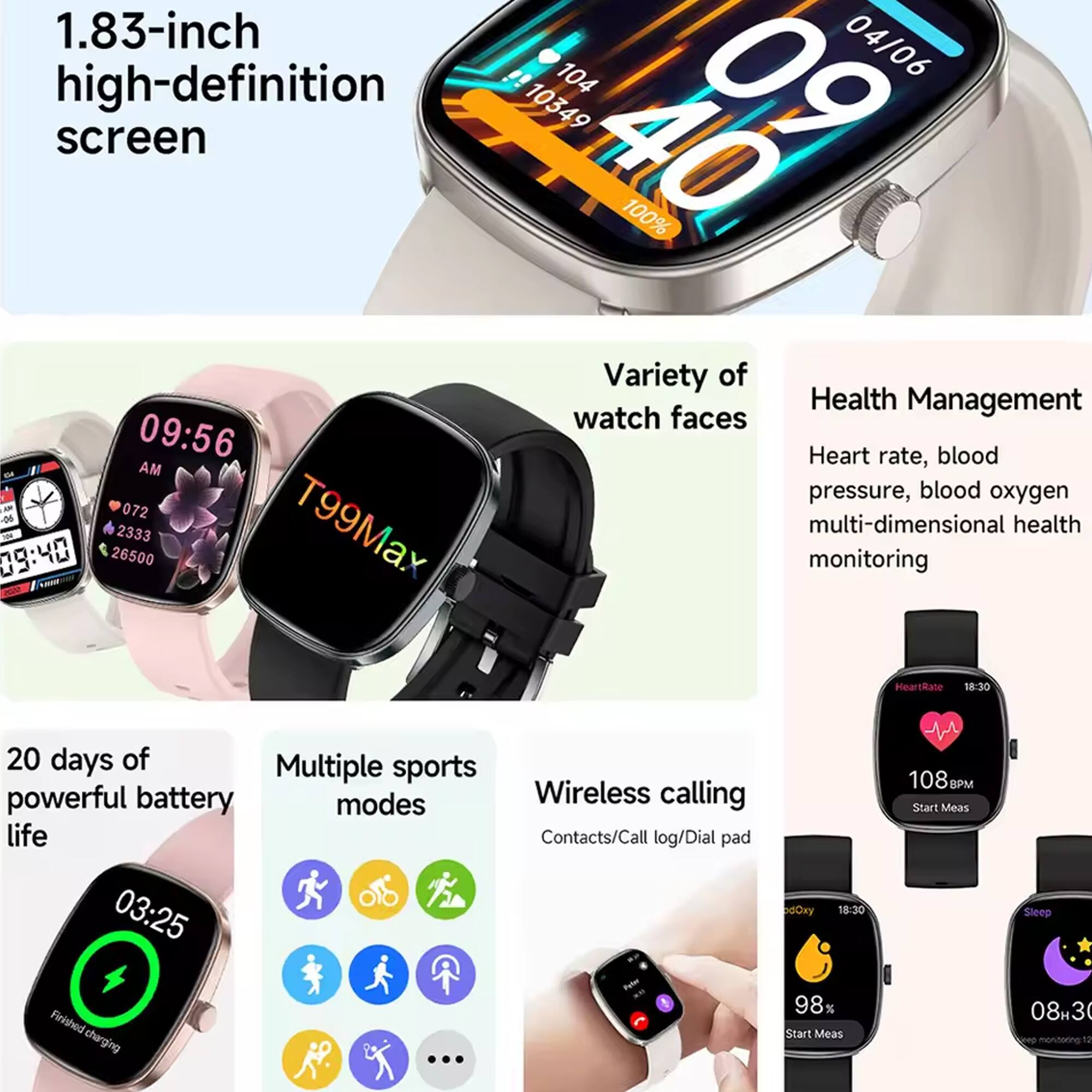 1.83-inch high-definition screen

Variety of watch faces

Health Management
- Heart rate, blood pressure, blood oxygen multi-dimensional health monitoring

20 days of powerful battery life

Multiple sports modes

Wireless calling
- Contacts/Call log/Dial pad