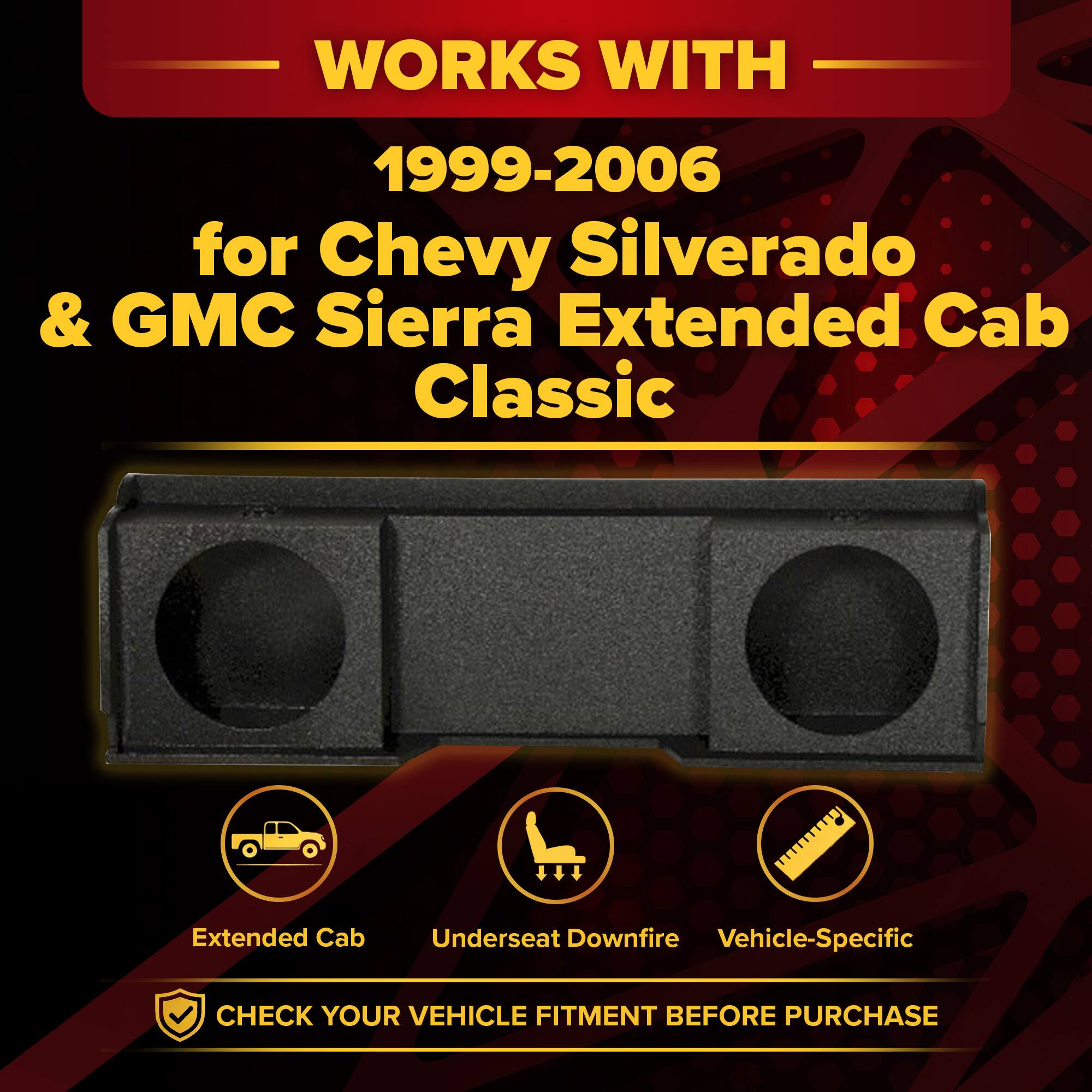 WORKS WITH  
1999-2006 for Chevy Silverado & GMC Sierra Extended Cab Classic  
Extended Cab  
Underseat Downfire  
Vehicle-Specific  
CHECK YOUR VEHICLE FITMENT BEFORE PURCHASE