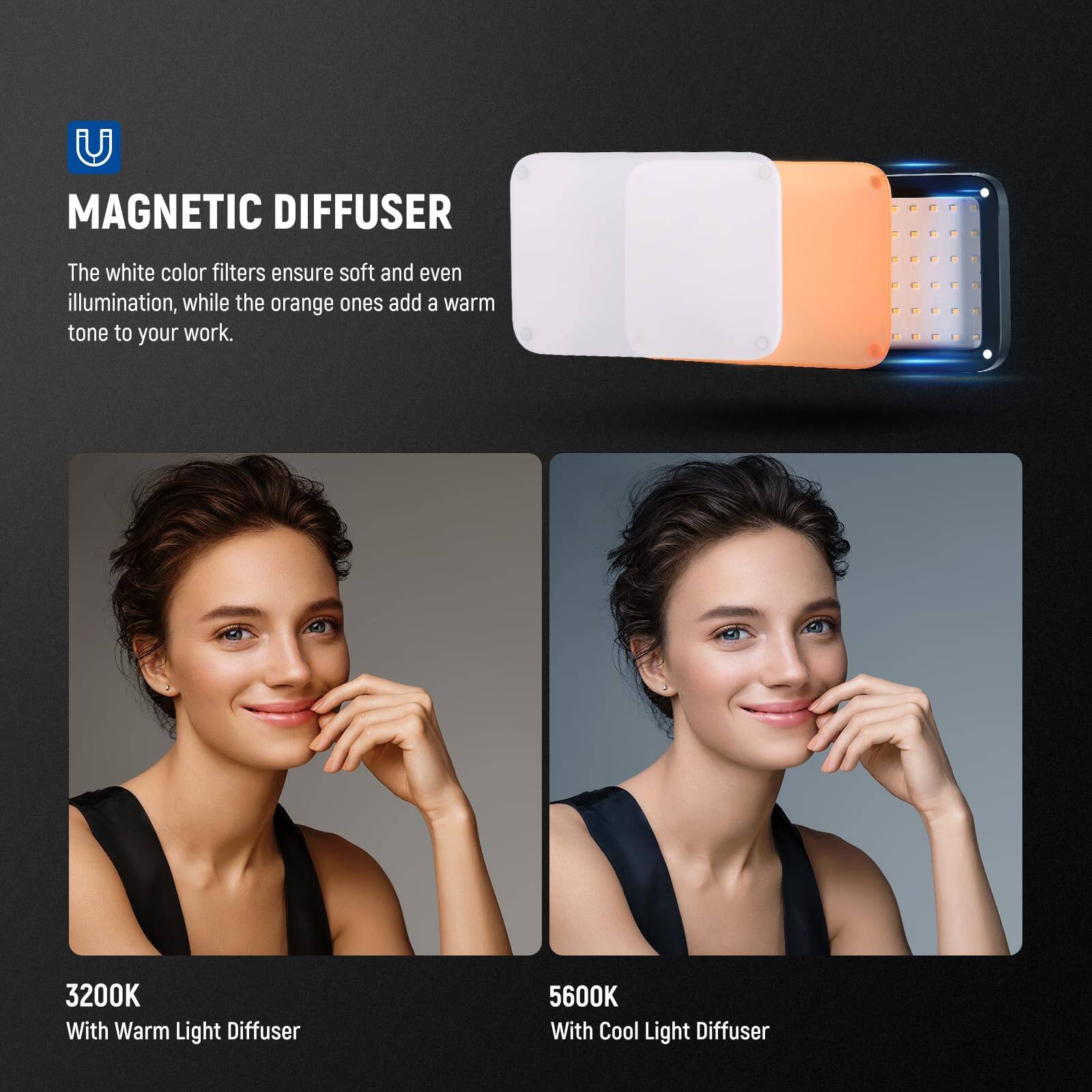 MAGNETIC DIFFUSER

The white color filters ensure soft and even illumination, while the orange ones add a warm tone to your work.

3200K With Warm Light Diffuser

5600K With Cool Light Diffuser