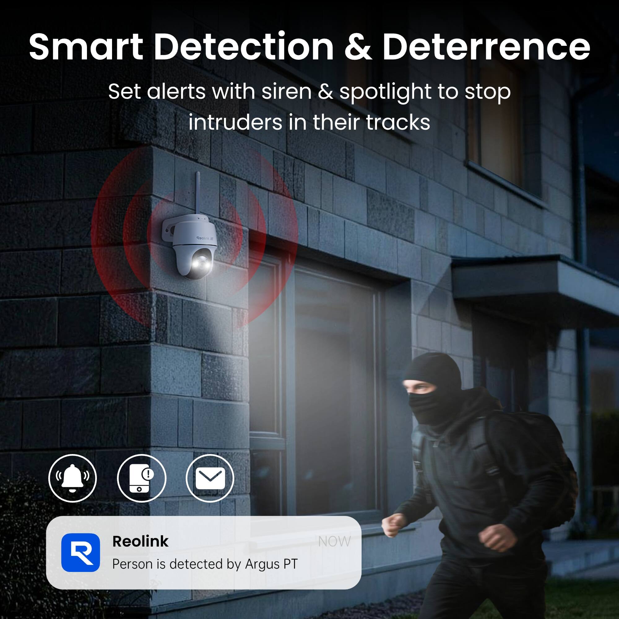 Smart Detection & Deterrence  
Set alerts with siren & spotlight to stop intruders in their tracks  

Reolink  
Person is detected by Argus PT  
NOW