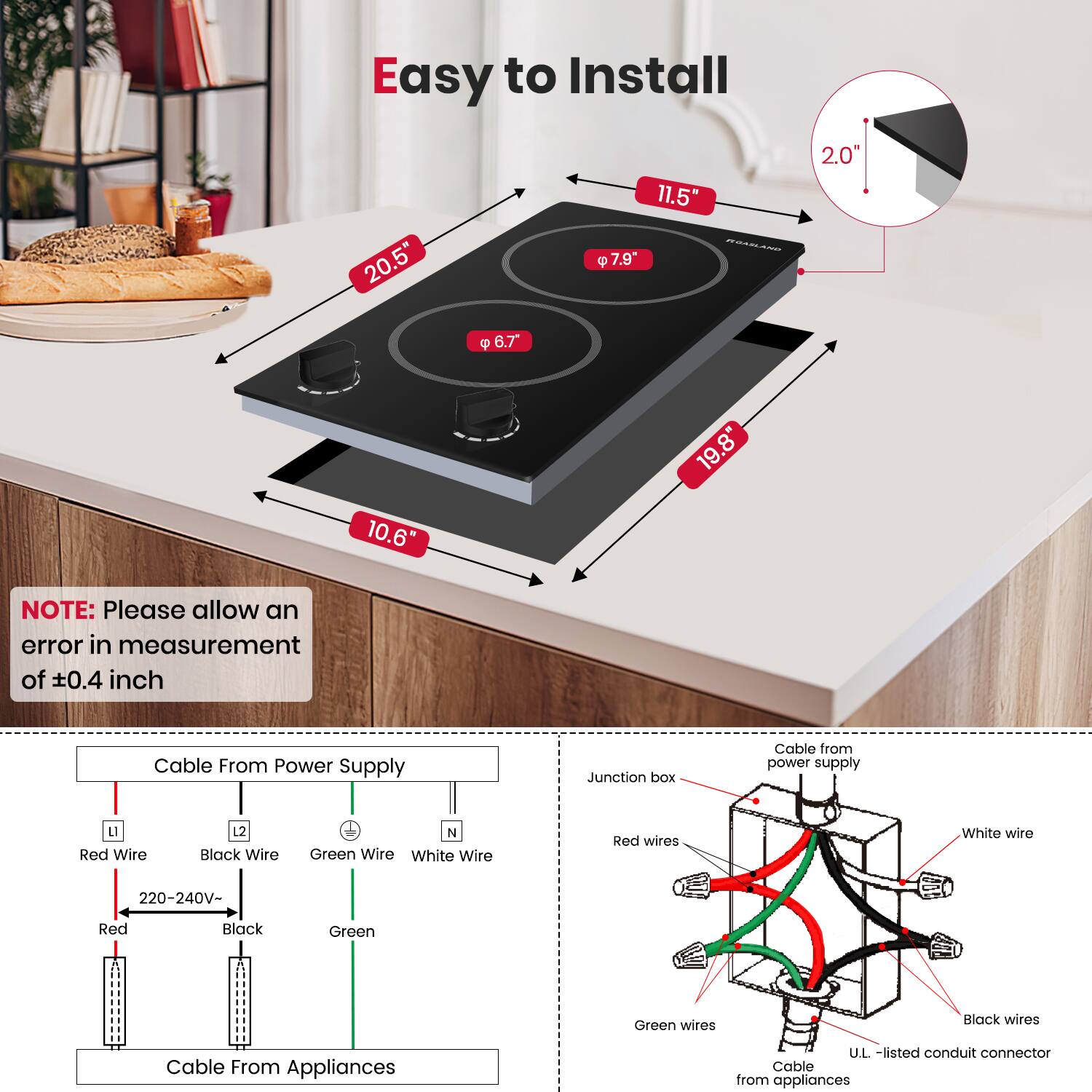 Easy to Install

20.5"
11.5"
7.9"
2.0"
6.7"
10.6"
19.8"

NOTE: Please allow an error in measurement of ±0.4 inch

Cable From Power Supply
Junction box
Cable from power supply
1 Red Wire
1 Black Wire
N Green Wire
White Wire
Red wires
White wire
220-240V-
Red
Black
Green
Green wires
Black wires
Cable From Appliances
U.L. -listed conduit connector
Cable from appliances
